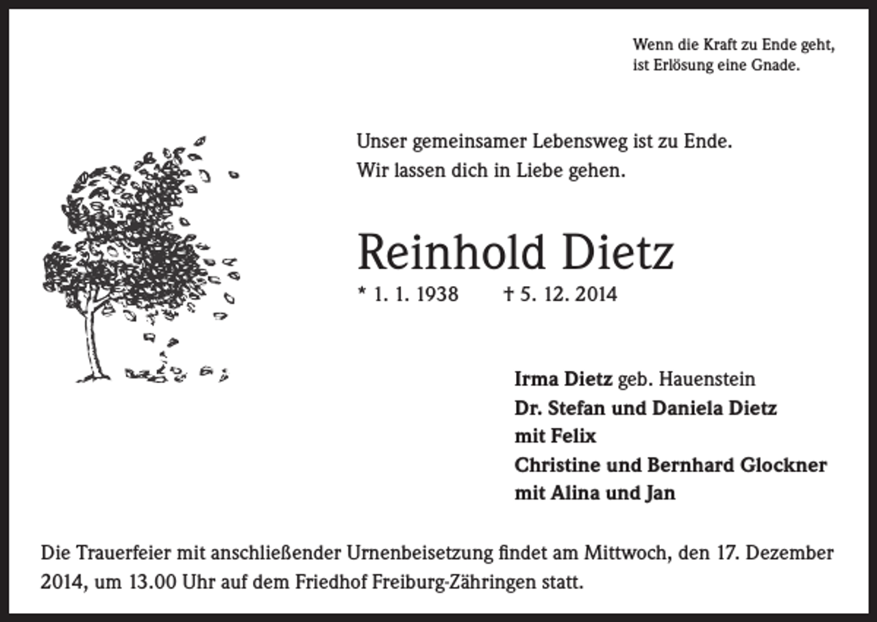 <p>Unser gemeinsamer Lebensweg ist zu Ende.<br />Wir lassen dich in Liebe gehen.</p><p>Reinhold Dietz</p><p>* 1. 1. 1938 † 5. 12. 2014</p><p>Wenn die Kraft zu Ende geht,<br />ist Erlösung eine Gnade.</p><p>Irma Dietz geb. Hauenstein<br />Dr. Stefan und Daniela Dietz<br />mit Felix<br />Christine und Bernhard Glockner<br />mit Alina und Jan</p><p>Die Trauerfeier mit anschließender Urnenbeisetzung findet am Mittwoch, den 17. Dezember<br />2014, um 13.00 Uhr auf dem Friedhof Freiburg-Zähringen statt.</p>
