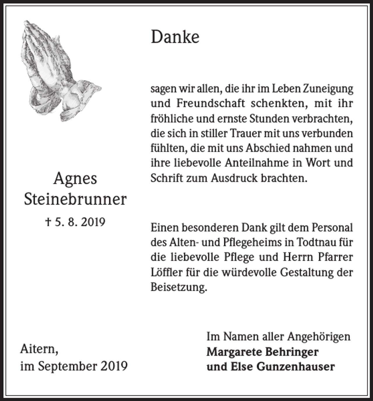 <p>Danke</p><p>Agnes<br />Steinebrunner<br />† 5. 8. 2019</p><p>Aitern,<br />im September 2019</p><p>sagen wir allen, die ihr im Leben Zuneigung<br />und Freundschaft schenkten, mit ihr<br />fröhliche und ernste Stunden verbrachten,<br />die sich in stiller Trauer mit uns verbunden<br />fühlten, die mit uns Abschied nahmen und<br />ihre liebevolle Anteilnahme in Wort und<br />Schrift zum Ausdruck brachten.</p><p>Einen besonderen Dank gilt dem Personal<br />des Alten- und Pflegeheims in Todtnau für<br />die liebevolle Pflege und Herrn Pfarrer<br />Löffler für die würdevolle Gestaltung der<br />Beisetzung.</p><p>Im Namen aller Angehörigen<br />Margarete Behringer<br />und Else Gunzenhauser</p>