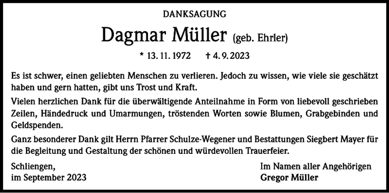 <p>DANKSAGUNG</p><p>Dagmar Müller (geb. Ehrler)<br />* 13. 11. 1972 † 4. 9. 2023<br />Es ist schwer, einen geliebten Menschen zu verlieren. Jedoch zu wissen, wie viele sie geschätzt<br />haben und gern hatten, gibt uns Trost und Kraft.<br />Vielen herzlichen Dank für die überwältigende Anteilnahme in Form von liebevoll geschrieben<br />Zeilen, Händedruck und Umarmungen, tröstenden Worten sowie Blumen, Grabgebinden und<br />Geldspenden.<br />Ganz besonderer Dank gilt Herrn Pfarrer Schulze-Wegener und Bestattungen Siegbert Mayer für<br />die Begleitung und Gestaltung der schönen und würdevollen Trauerfeier.<br />Schliengen,<br />im September 2023</p><p>Im Namen aller Angehörigen<br />Gregor Müller</p>