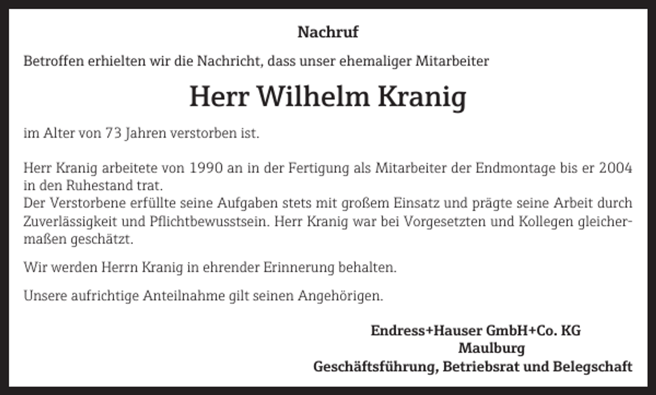 <p>Nachruf<br />Betroffen erhielten wir die Nachricht, dass unser ehemaliger Mitarbeiter</p><p>Herr Wilhelm Kranig<br />im Alter von 73 Jahren verstorben ist.<br />Herr Kranig arbeitete von 1990 an in der Fertigung als Mitarbeiter der Endmontage bis er 2004<br />in den Ruhestand trat.<br />Der Verstorbene erfüllte seine Aufgaben stets mit großem Einsatz und prägte seine Arbeit durch<br />Zuverlässigkeit und Pflichtbewusstsein. Herr Kranig war bei Vorgesetzten und Kollegen gleichermaßen geschätzt.<br />Wir werden Herrn Kranig in ehrender Erinnerung behalten.<br />Unsere aufrichtige Anteilnahme gilt seinen Angehörigen.</p><p>Endress+Hauser GmbH+Co. KG</p><p>Maulburg</p><p>Geschäftsführung, Betriebsrat und Belegschaft</p>