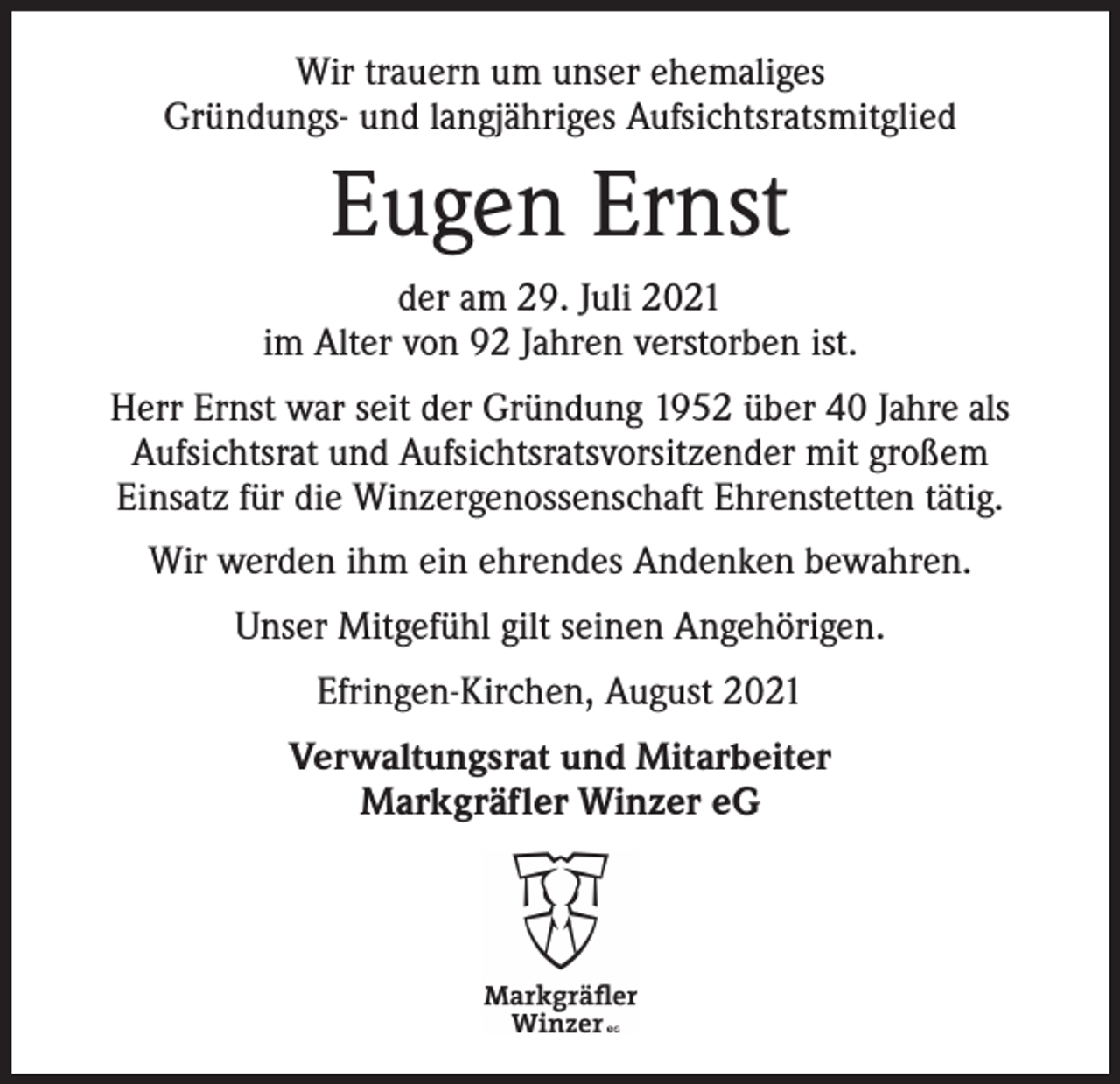 <p>Wir trauern um unser ehemaliges<br />Gründungs- und langjähriges Aufsichtsratsmitglied</p><p>Eugen Ernst<br />der am 29. Juli 2021<br />im Alter von 92 Jahren verstorben ist.<br />Herr Ernst war seit der Gründung 1952 über 40 Jahre als<br />Aufsichtsrat und Aufsichtsratsvorsitzender mit großem<br />Einsatz für die Winzergenossenschaft Ehrenstetten tätig.<br />Wir werden ihm ein ehrendes Andenken bewahren.<br />Unser Mitgefühl gilt seinen Angehörigen.<br />Efringen-Kirchen, August 2021<br />Verwaltungsrat und Mitarbeiter<br />Markgräfler Winzer eG</p>