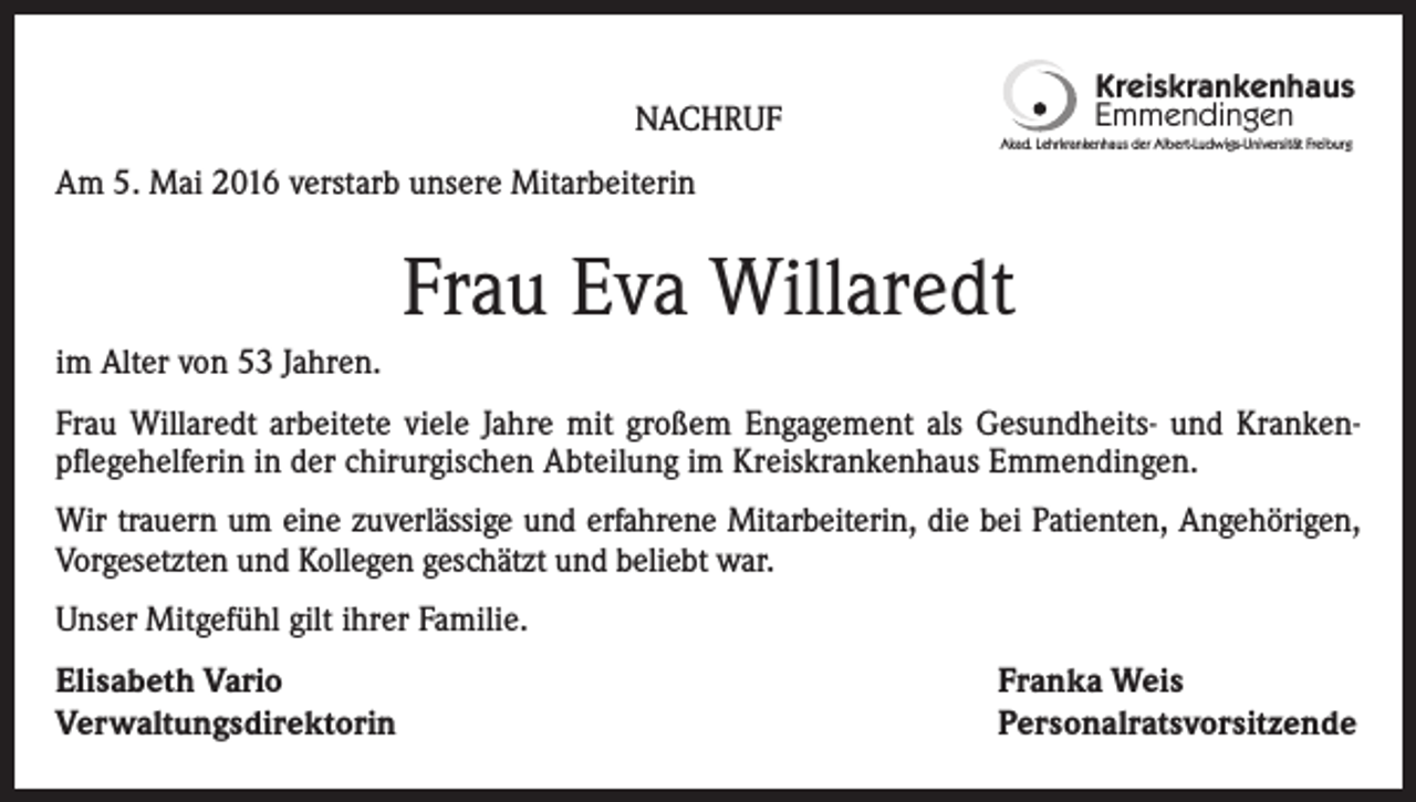 <p>NACHRUF</p><p>Kreiskrankenhaus<br />Emmendingen<br />Akad. Lehrkrankenhaus der Albert-Ludwigs-Universität Freiburg</p><p>Am 5. Mai 2016 verstarb unsere Mitarbeiterin</p><p>Frau Eva Willaredt<br />im Alter von 53 Jahren.<br />Frau Willaredt arbeitete viele Jahre mit großem Engagement als Gesundheits- und Krankenpflegehelferin in der chirurgischen Abteilung im Kreiskrankenhaus Emmendingen.<br />Wir trauern um eine zuverlässige und erfahrene Mitarbeiterin, die bei Patienten, Angehörigen,<br />Vorgesetzten und Kollegen geschätzt und beliebt war.<br />Unser Mitgefühl gilt ihrer Familie.<br />Elisabeth Vario<br />Verwaltungsdirektorin</p><p>Franka Weis<br />Personalratsvorsitzende</p>
