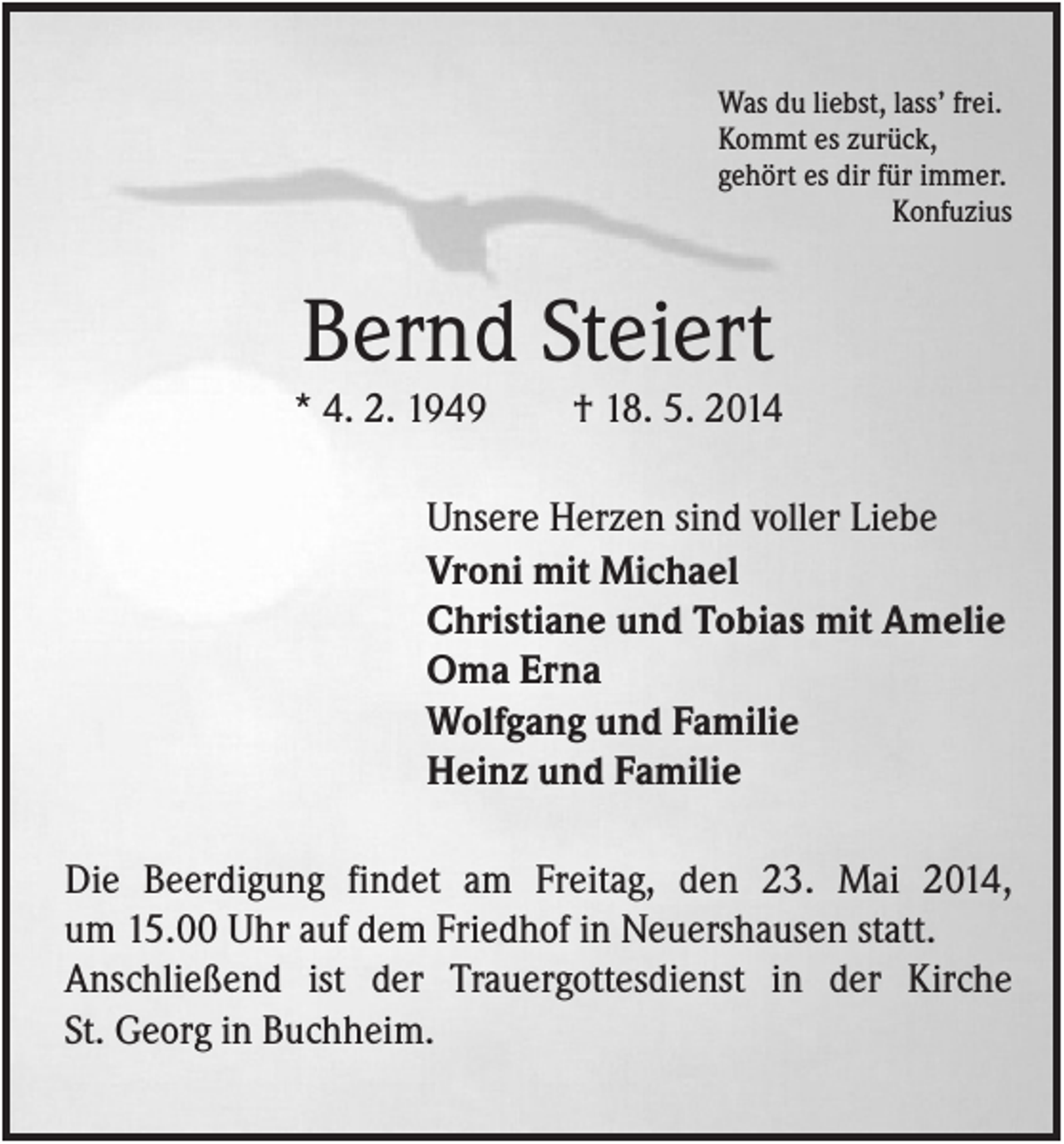 <p>Was du liebst, lass’ frei.<br />Kommt es zurück,<br />gehört es dir für immer.<br />Konfuzius</p><p>Bernd Steiert<br />* 4. 2. 1949</p><p>† 18. 5. 2014</p><p>Unsere Herzen sind voller Liebe<br />Vroni mit Michael<br />Christiane und Tobias mit Amelie<br />Oma Erna<br />Wolfgang und Familie<br />Heinz und Familie<br />Die Beerdigung findet am Freitag, den 23. Mai 2014,<br />um 15.00 Uhr auf dem Friedhof in Neuershausen statt.<br />Anschließend ist der Trauergottesdienst in der Kirche<br />St. Georg in Buchheim.</p>