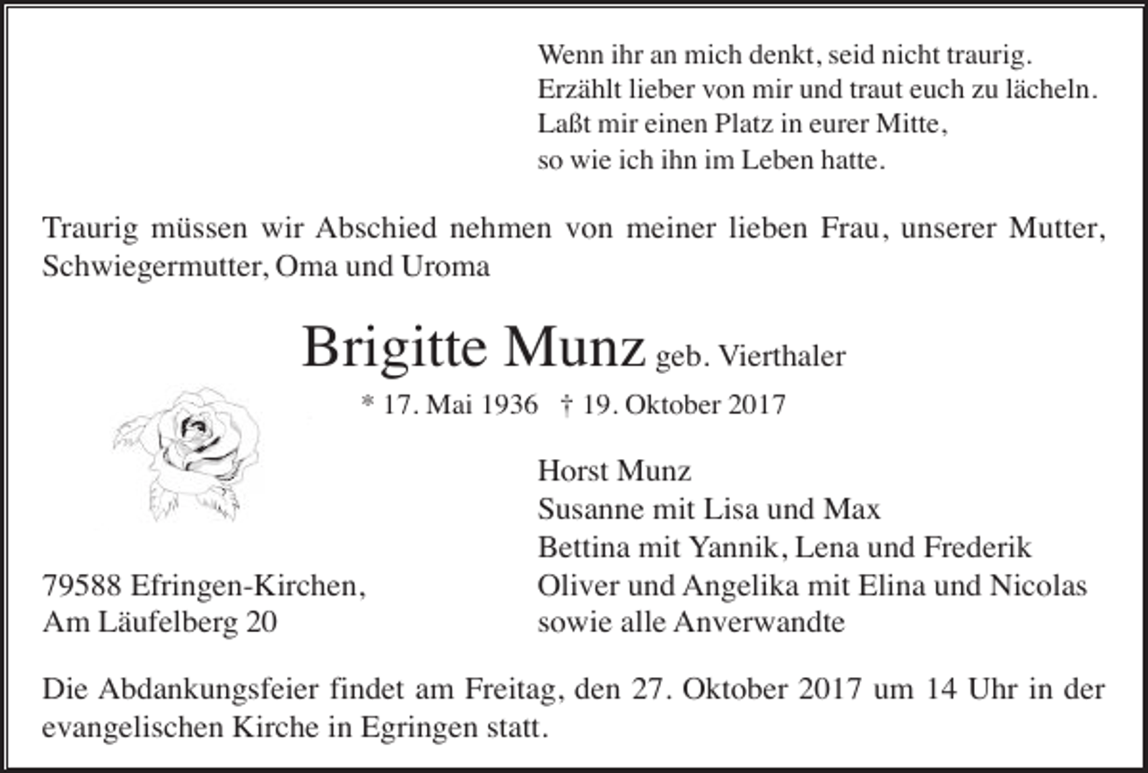 <p>Wenn ihr an mich denkt, seid nicht traurig.<br />Erzählt lieber von mir und traut euch zu lächeln.<br />Laßt mir einen Platz in eurer Mitte,<br />so wie ich ihn im Leben hatte.</p><p>Traurig müssen wir Abschied nehmen von meiner lieben Frau, unserer Mutter,<br />Schwiegermutter, Oma und Uroma</p><p>Brigitte Munz geb. Vierthaler<br />* 17. Mai 1936 † 19. Oktober 2019588 Efringen-Kirchen,<br />Am Läufelberg 20</p><p>Horst Munz<br />Susanne mit Lisa und Max<br />Bettina mit Yannik, Lena und Frederik<br />Oliver und Angelika mit Elina und Nicolas<br />sowie alle Anverwandte</p><p>Die Abdankungsfeier findet am Freitag, den 27. Oktober 2017 um 14 Uhr in der<br />evangelischen Kirche in Egringen statt.</p>