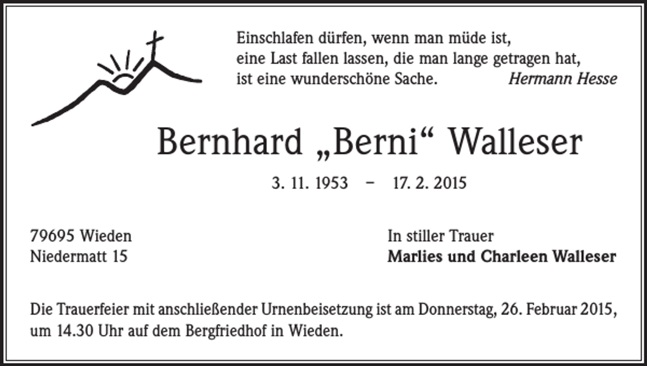 <p>Einschlafen dürfen, wenn man müde ist,<br />eine Last fallen lassen, die man lange getragen hat,<br />ist eine wunderschöne Sache.<br />Hermann Hesse</p><p>Bernhard „Berni“ Walleser<br />3. 11. 1953 – 17. 2. 2015<br />79695 Wieden<br />Niedermatt 15</p><p>In stiller Trauer<br />Marlies und Charleen Walleser</p><p>Die Trauerfeier mit anschließender Urnenbeisetzung ist am Donnerstag, 26. Februar 2015,<br />um 14.30 Uhr auf dem Bergfriedhof in Wieden.</p>