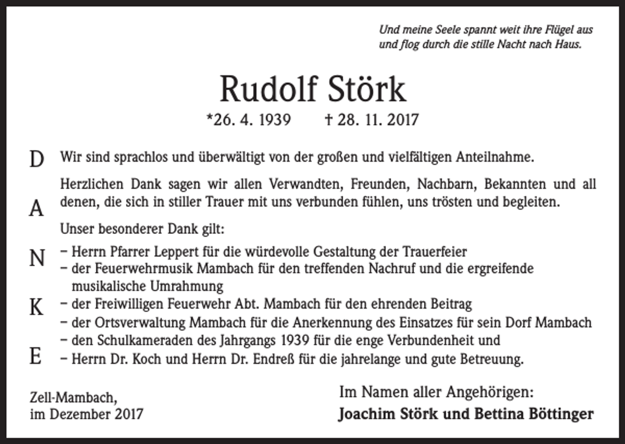 <p>Und meine Seele spannt weit ihre Flügel aus<br />und flog durch die stille Nacht nach Haus.</p><p>Rudolf Störk</p><p>*26. 4. 1939 † 28. 11. 2017</p><p>D<br />A<br />N<br />K<br />E</p><p>Wir sind sprachlos und überwältigt von der großen und vielfältigen Anteilnahme.<br />Herzlichen Dank sagen wir allen Verwandten, Freunden, Nachbarn, Bekannten und all<br />denen, die sich in stiller Trauer mit uns verbunden fühlen, uns trösten und begleiten.<br />Unser besonderer Dank gilt:<br />– Herrn Pfarrer Leppert für die würdevolle Gestaltung der Trauerfeier<br />– der Feuerwehrmusik Mambach für den treffenden Nachruf und die ergreifende<br />musikalische Umrahmung<br />– der Freiwilligen Feuerwehr Abt. Mambach für den ehrenden Beitrag<br />– der Ortsverwaltung Mambach für die Anerkennung des Einsatzes für sein Dorf Mambach<br />– den Schulkameraden des Jahrgangs 1939 für die enge Verbundenheit und<br />– Herrn Dr. Koch und Herrn Dr. Endreß für die jahrelange und gute Betreuung.</p><p>Zell-Mambach,<br />im Dezember 2017</p><p>Im Namen aller Angehörigen:<br />Joachim Störk und Bettina Böttinger</p>