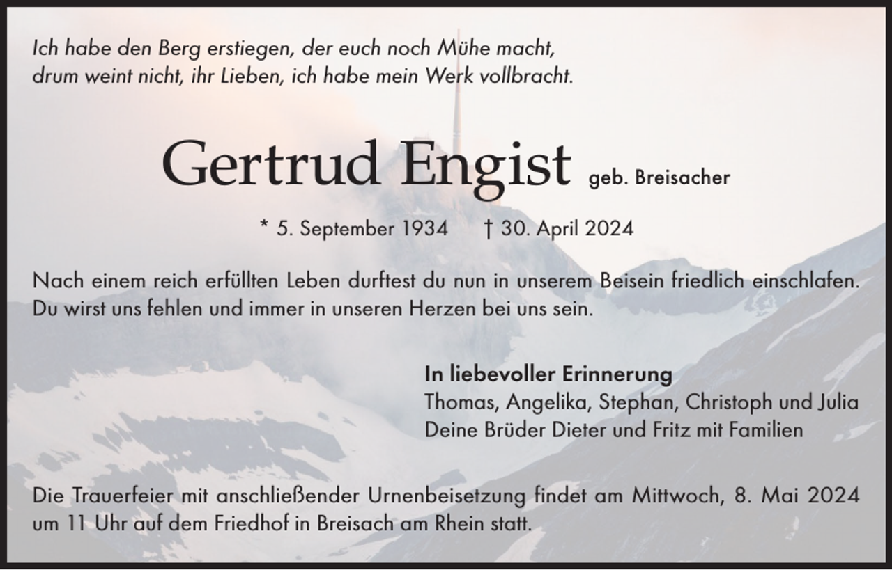 <p>Ich habe den Berg erstiegen, der euch noch Mühe macht,<br />drum weint nicht, ihr Lieben, ich habe mein Werk vollbracht.</p><p>Gertrud Engist<br />* 5. September 1934</p><p>geb. Breisacher</p><p>† 30. April 2024</p><p>Nach einem reich erfüllten Leben durftest du nun in unserem Beisein friedlich einschlafen.<br />Du wirst uns fehlen und immer in unseren Herzen bei uns sein.<br />In liebevoller Erinnerung<br />Thomas, Angelika, Stephan, Christoph und Julia<br />Deine Brüder Dieter und Fritz mit Familien<br />Die Trauerfeier mit anschließender Urnenbeisetzung findet am Mittwoch, 8. Mai 2024<br />um 11 Uhr auf dem Friedhof in Breisach am Rhein statt.</p>