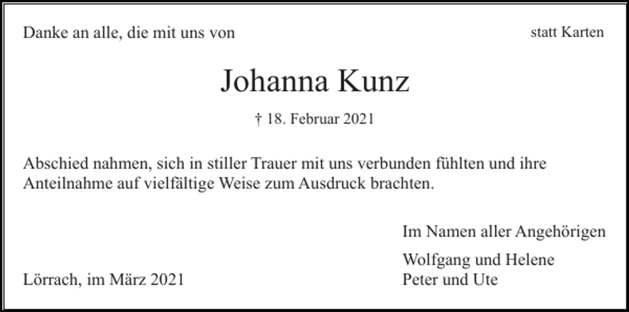<p>statt Karten</p><p>Danke an alle, die mit uns von</p><p>Johanna Kunz<br />† 18. Februar 2021</p><p>Abschied nahmen, sich in stiller Trauer mit uns verbunden fühlten und ihre<br />Anteilnahme auf vielfältige Weise zum Ausdruck brachten.<br />Im Namen aller Angehörigen<br />Lörrach, im März 2021</p><p>Wolfgang und Helene<br />Peter und Ute</p>