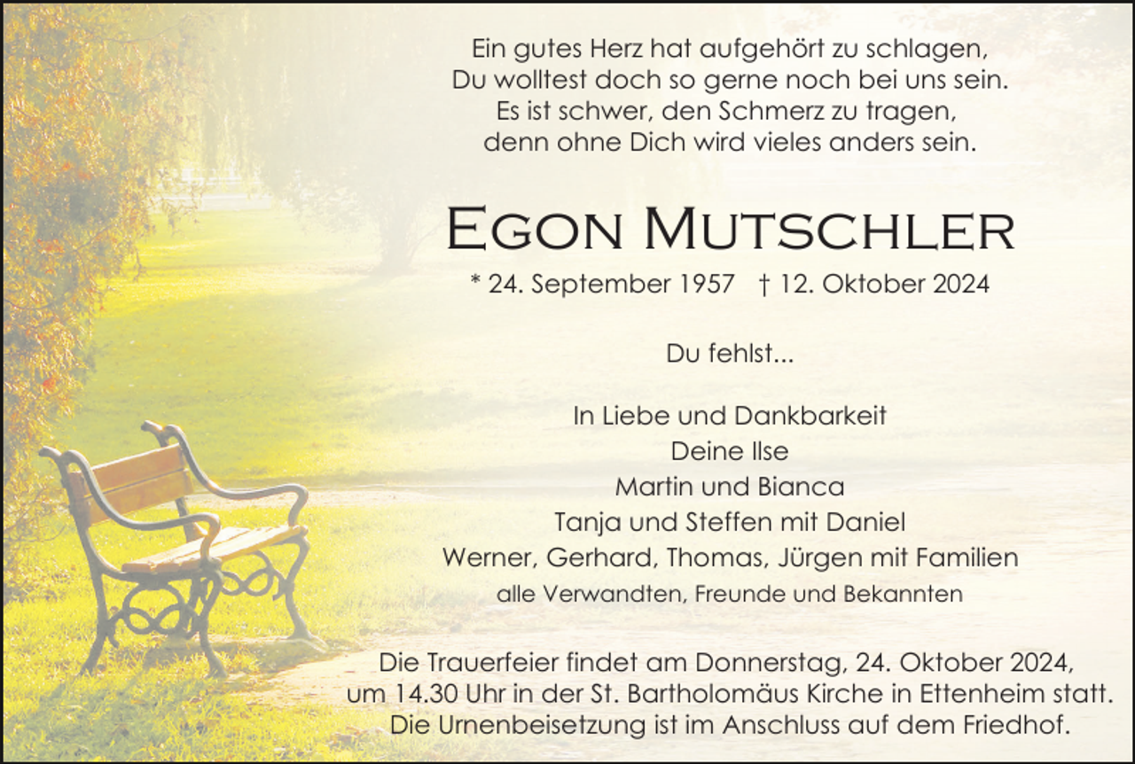 <p>Ein gutes Herz hat aufgehört zu schlagen,<br />Du wolltest doch so gerne noch bei uns sein.<br />Es ist schwer, den Schmerz zu tragen,<br />denn ohne Dich wird vieles anders sein.</p><p>Egon Mutschler<br />* 24. September 1957 † 12. Oktober 2024<br />Du fehlst...<br />In Liebe und Dankbarkeit<br />Deine Ilse<br />Martin und Bianca<br />Tanja und Steffen mit Daniel<br />Werner, Gerhard, Thomas, Jürgen mit Familien<br />alle Verwandten, Freunde und Bekannten</p><p>Die Trauerfeier findet am Donnerstag, 24. Oktober 2024,<br />um 14.30 Uhr in der St. Bartholomäus Kirche in Ettenheim statt.<br />Die Urnenbeisetzung ist im Anschluss auf dem Friedhof.</p>