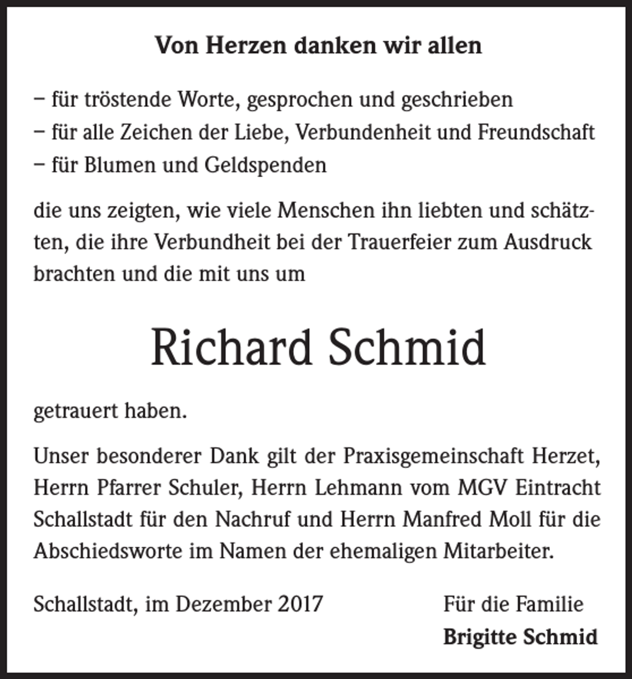 <p>Von Herzen danken wir allen<br />– für tröstende Worte, gesprochen und geschrieben<br />– für alle Zeichen der Liebe, Verbundenheit und Freundschaft<br />– für Blumen und Geldspenden<br />die uns zeigten, wie viele Menschen ihn liebten und schätzten, die ihre Verbundheit bei der Trauerfeier zum Ausdruck<br />brachten und die mit uns um</p><p>Richard Schmid<br />getrauert haben.<br />Unser besonderer Dank gilt der Praxisgemeinschaft Herzet,<br />Herrn Pfarrer Schuler, Herrn Lehmann vom MGV Eintracht<br />Schallstadt für den Nachruf und Herrn Manfred Moll für die<br />Abschiedsworte im Namen der ehemaligen Mitarbeiter.<br />Schallstadt, im Dezember 2017</p><p>Für die Familie<br />Brigitte Schmid</p>