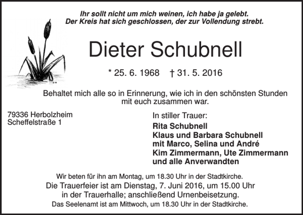 <p>Ihr sollt nicht um mich weinen, ich habe ja gelebt.<br />Der Kreis hat sich geschlossen, der zur Vollendung strebt.</p><p>Dieter Schubnell<br />* 25. 6. 1968</p><p>† 31. 5. 2016</p><p>Behaltet mich alle so in Erinnerung, wie ich in den schönsten Stunden<br />mit euch zusammen war.<br />79336 Herbolzheim<br />Scheffelstraße 1</p><p>In stiller Trauer:<br />Rita Schubnell<br />Klaus und Barbara Schubnell<br />mit Marco, Selina und André<br />Kim Zimmermann, Ute Zimmermann<br />und alle Anverwandten</p><p>Wir beten für ihn am Montag, um 18.30 Uhr in der Stadtkirche.</p><p>Die Trauerfeier ist am Dienstag, 7. Juni 2016, um 15.00 Uhr<br />in der Trauerhalle; anschließend Urnenbeisetzung.<br />Das Seelenamt ist am Mittwoch, um 18.30 Uhr in der Stadtkirche.</p>