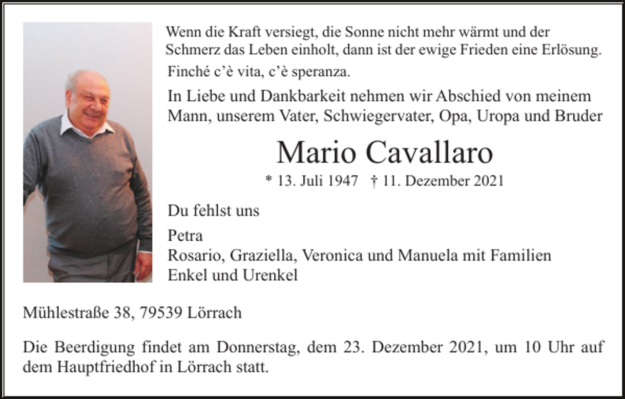 <p>Wenn die Kraft versiegt, die Sonne nicht mehr wärmt und der<br />Schmerz das Leben einholt, dann ist der ewige Frieden eine Erlösung.<br />Finché c’è vita, c’è speranza.</p><p>In Liebe und Dankbarkeit nehmen wir Abschied von meinem<br />Mann, unserem Vater, Schwiegervater, Opa, Uropa und Bruder</p><p>Mario Cavallaro<br />* 13. Juli 1947 † 11. Dezember 2021</p><p>Du fehlst uns<br />Petra<br />Rosario, Graziella, Veronica und Manuela mit Familien<br />Enkel und Urenkel<br />Mühlestraße 38, 79539 Lörrach<br />Die Beerdigung findet am Donnerstag, dem 23. Dezember 2021, um 10 Uhr auf<br />dem Hauptfriedhof in Lörrach statt.</p>