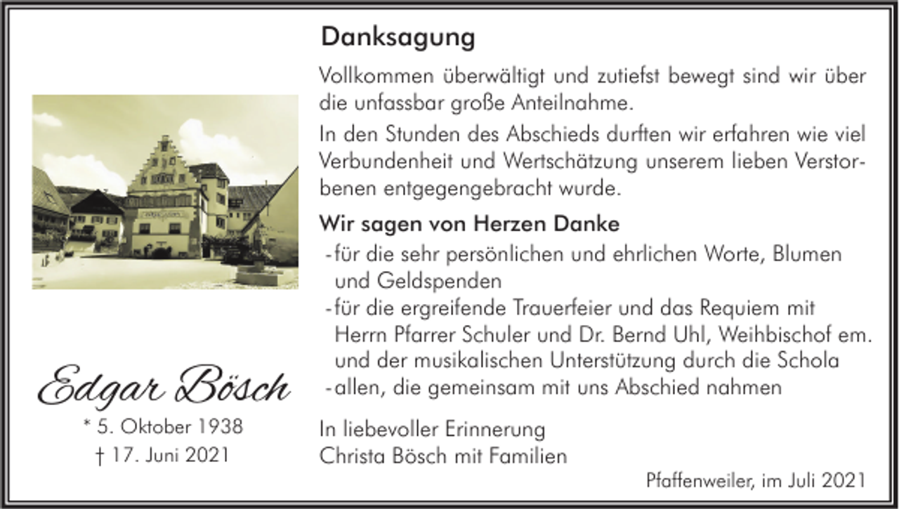 <p>Danksagung<br />Vollkommen überwältigt und zutiefst bewegt sind wir über<br />die unfassbar große Anteilnahme.<br />In den Stunden des Abschieds durften wir erfahren wie viel<br />Verbundenheit und Wertschätzung unserem lieben Verstorbenen entgegengebracht wurde.</p><p>Edgar Bösch<br />* 5. Oktober 1938<br />† 17. Juni 2021</p><p>Wir sagen von Herzen Danke<br />- für die sehr persönlichen und ehrlichen Worte, Blumen<br />und Geldspenden<br />- für die ergreifende Trauerfeier und das Requiem mit<br />Herrn Pfarrer Schuler und Dr. Bernd Uhl, Weihbischof em.<br />und der musikalischen Unterstützung durch die Schola<br />- allen, die gemeinsam mit uns Abschied nahmen<br />In liebevoller Erinnerung<br />Christa Bösch mit Familien</p><p>Pfaffenweiler, im Juli 2021</p>