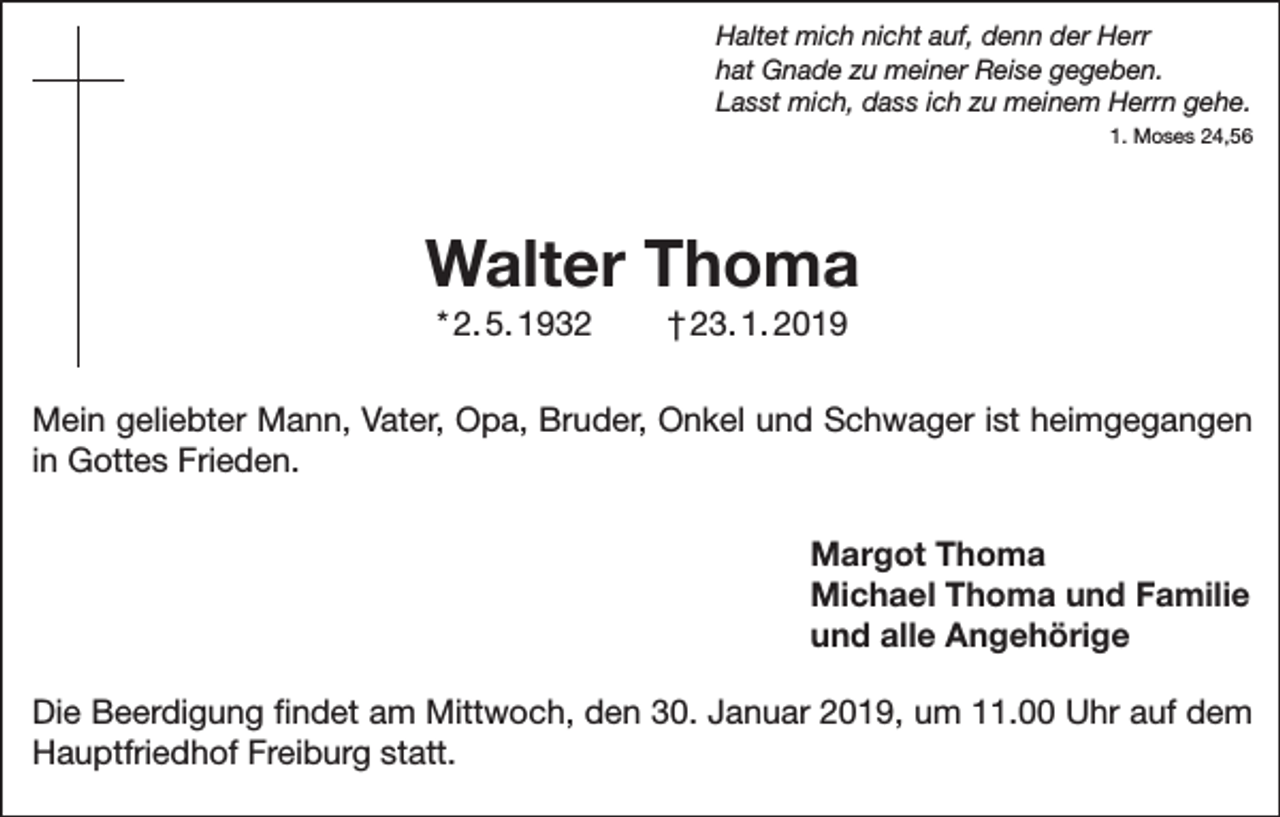 <p>Haltet mich nicht auf, denn der Herr<br />hat Gnade zu meiner Reise gegeben.<br />Lasst mich, dass ich zu meinem Herrn gehe.</p><p>1. Moses 24,56</p><p>Walter Thoma<br />* 2. 5. 1932</p><p>† 23. 1. 2019</p><p>Mein geliebter Mann, Vater, Opa, Bruder, Onkel und Schwager ist heimgegangen<br />in Gottes Frieden.</p><p>Margot Thoma</p><p>Michael Thoma und Familie<br />und alle Angehörige<br />Die Beerdigung findet am Mittwoch, den 30. Januar 2019, um 11.00 Uhr auf dem<br />Hauptfriedhof Freiburg statt.</p>