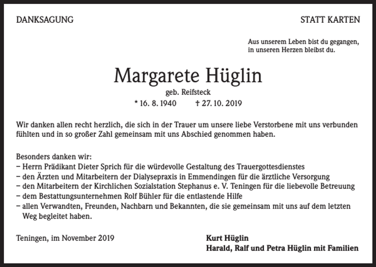 <p>DANKSAGUNG</p><p>STATT KARTEN<br />Aus unserem Leben bist du gegangen,<br />in unseren Herzen bleibst du.</p><p>Margarete Hüglin<br />geb. Reifsteck<br />* 16. 8. 1940 † 27. 10. 2019</p><p>Wir danken allen recht herzlich, die sich in der Trauer um unsere liebe Verstorbene mit uns verbunden<br />fühlten und in so großer Zahl gemeinsam mit uns Abschied genommen haben.<br />Besonders danken wir:<br />– Herrn Prädikant Dieter Sprich für die würdevolle Gestaltung des Trauergottesdienstes<br />– den Ärzten und Mitarbeitern der Dialysepraxis in Emmendingen für die ärztliche Versorgung<br />– den Mitarbeitern der Kirchlichen Sozialstation Stephanus e. V. Teningen für die liebevolle Betreuung<br />– dem Bestattungsunternehmen Rolf Bühler für die entlastende Hilfe<br />– allen Verwandten, Freunden, Nachbarn und Bekannten, die sie gemeinsam mit uns auf dem letzten<br />Weg begleitet haben.<br />Teningen, im November 2019</p><p>urt Hüglin<br />K<br />Harald, Ralf und Petra Hüglin mit Familien</p>
