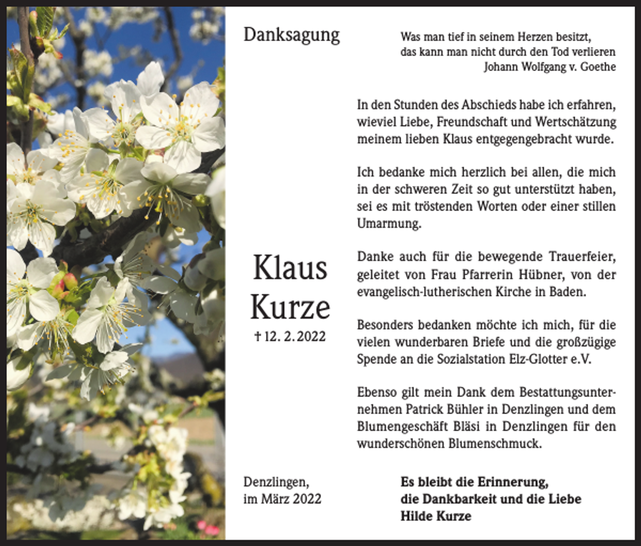 <p>Danksagung</p><p>as man tief in seinem Herzen besitzt,<br />W<br />das kann man nicht durch den Tod verlieren</p><p>Johann Wolfgang v. Goethe</p><p>In den Stunden des Abschieds habe ich erfahren,<br />wieviel Liebe, Freundschaft und Wertschätzung<br />meinem lieben Klaus entgegengebracht wurde.<br />Ich bedanke mich herzlich bei allen, die mich<br />in der schweren Zeit so gut unterstützt haben,<br />sei es mit tröstenden Worten oder einer stillen<br />Umarmung.</p><p>Klaus<br />Kurze<br />† 12. 2. 2022</p><p>Danke auch für die bewegende Trauerfeier,<br />geleitet von Frau Pfarrerin Hübner, von der<br />evangelisch-lutherischen Kirche in Baden.<br />Besonders bedanken möchte ich mich, für die<br />vielen wunderbaren Briefe und die großzügige<br />Spende an die Sozialstation Elz-Glotter e.V.<br />Ebenso gilt mein Dank dem Bestattungsunternehmen Patrick Bühler in Denzlingen und dem<br />Blumengeschäft Bläsi in Denzlingen für den<br />wunderschönen Blumenschmuck.</p><p>Denzlingen,<br />im März 2022</p><p>Es bleibt die Erinnerung,<br />die Dankbarkeit und die Liebe<br />Hilde Kurze</p>