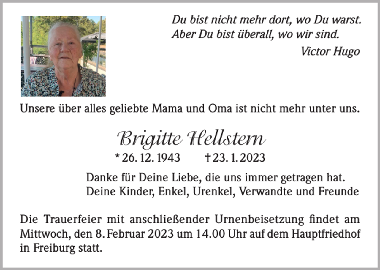 <p>Du bist nicht mehr dort, wo Du warst.<br />Aber Du bist überall, wo wir sind.</p><p>Victor Hugo</p><p>Unsere über alles geliebte Mama und Oma ist nicht mehr unter uns.</p><p>Brigitte Hellstern<br />* 26. 12. 1943 † 23. 1. 2023<br />Danke für Deine Liebe, die uns immer getragen hat.<br />Deine Kinder, Enkel, Urenkel, Verwandte und Freunde<br />Die Trauerfeier mit anschließender Urnenbeisetzung findet am<br />Mittwoch, den 8. Februar 2023 um 14.00 Uhr auf dem Hauptfriedhof<br />in Freiburg statt.</p>