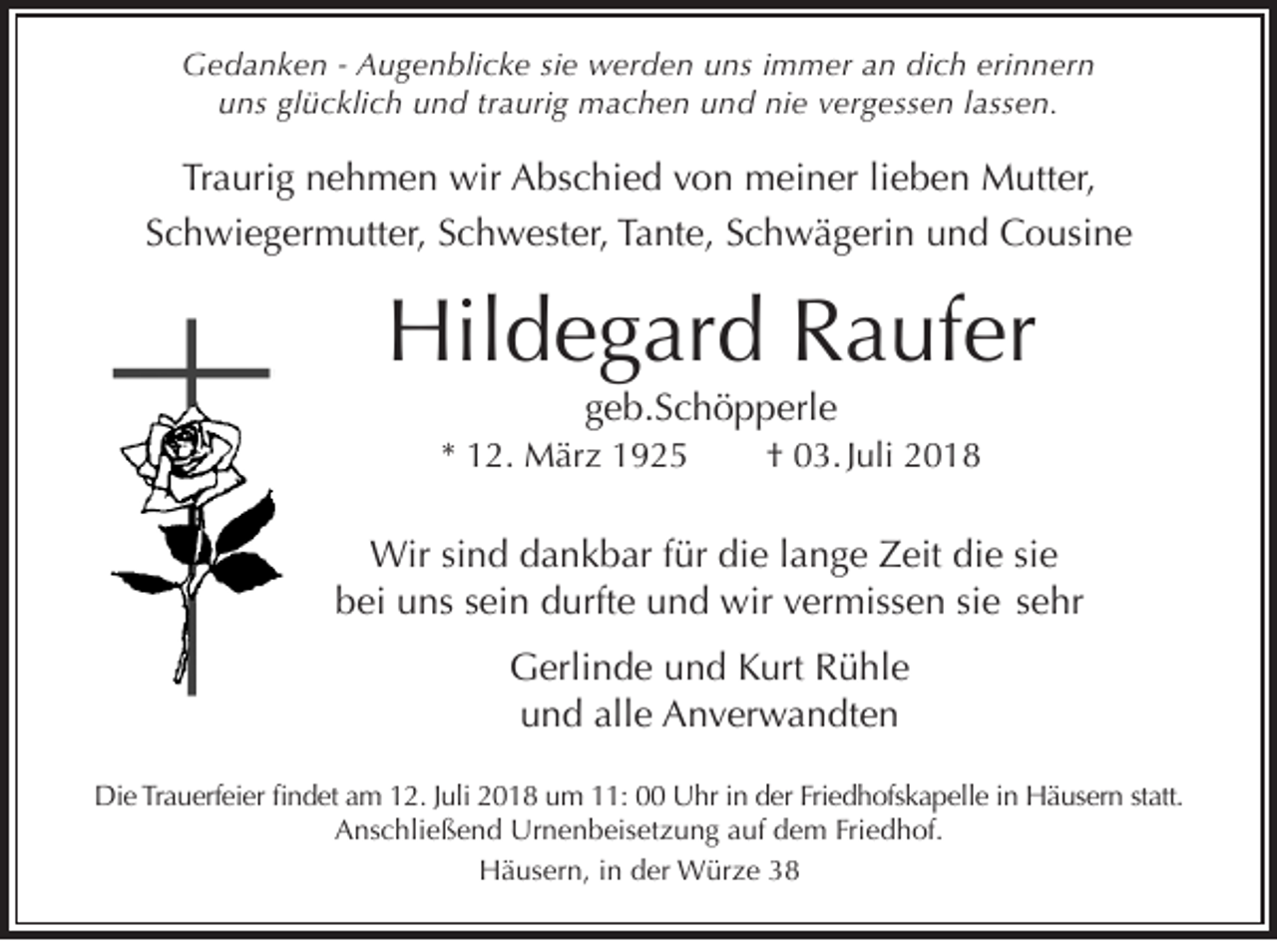<p>Gedanken - Augenblicke sie werden uns immer an dich erinnern<br />uns glücklich und traurig machen und nie vergessen lassen.</p><p>Traurig nehmen wir Abschied von meiner lieben Mutter,<br />Schwiegermutter, Schwester, Tante, Schwägerin und Cousine</p><p>Hildegard Raufer<br />geb.Schöpperle<br />* 12. März 1925</p><p>† 03. Juli 2018</p><p>Wir sind dankbar für die lange Zeit die sie<br />bei uns sein durfte und wir vermissen sie sehr<br />Gerlinde und Kurt Rühle<br />und alle Anverwandten<br />Die Trauerfeier findet am 12. Juli 2018 um 11: 00 Uhr in der Friedhofskapelle in Häusern statt.<br />Anschließend Urnenbeisetzung auf dem Friedhof.<br />Häusern, in der Würze 38</p>