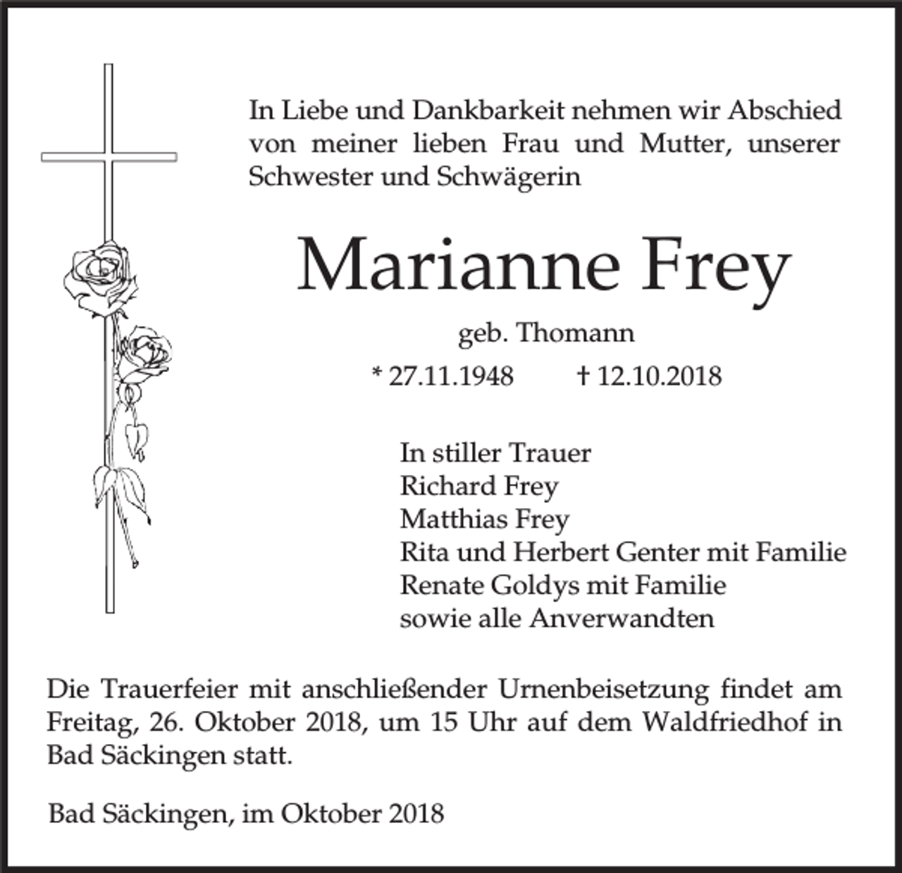 <p>In Liebe und Dankbarkeit nehmen wir Abschied<br />von meiner lieben Frau und Mutter, unserer<br />Schwester und Schwägerin</p><p>Marianne Frey<br />geb. Thomann<br />* 27.11.1948</p><p>† 12.10.2018</p><p>In stiller Trauer<br />Richard Frey<br />Matthias Frey<br />Rita und Herbert Genter mit Familie<br />Renate Goldys mit Familie<br />sowie alle Anverwandten<br />Die Trauerfeier mit anschließender Urnenbeisetzung findet am<br />Freitag, 26. Oktober 2018, um 15 Uhr auf dem Waldfriedhof in<br />Bad Säckingen statt.<br />Bad Säckingen, im Oktober 2018</p>