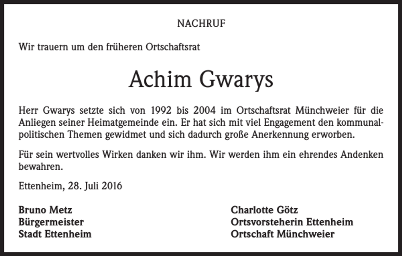 <p>Nachruf<br />Wir trauern um den früheren Ortschaftsrat</p><p>Achim Gwarys<br />Herr Gwarys setzte sich von 1992 bis 2004 im Ortschaftsrat Münchweier für die<br />Anliegen seiner Heimatgemeinde ein. Er hat sich mit viel Engagement den kommunalpolitischen Themen gewidmet und sich dadurch große Anerkennung erworben.<br />Für sein wertvolles Wirken danken wir ihm. Wir werden ihm ein ehrendes Andenken<br />bewahren.<br />Ettenheim, 28. Juli 2016<br />Bruno Metz<br />Bürgermeister<br />Stadt Ettenheim</p><p>Charlotte Götz<br />Ortsvorsteherin Ettenheim<br />Ortschaft Münchweier</p>