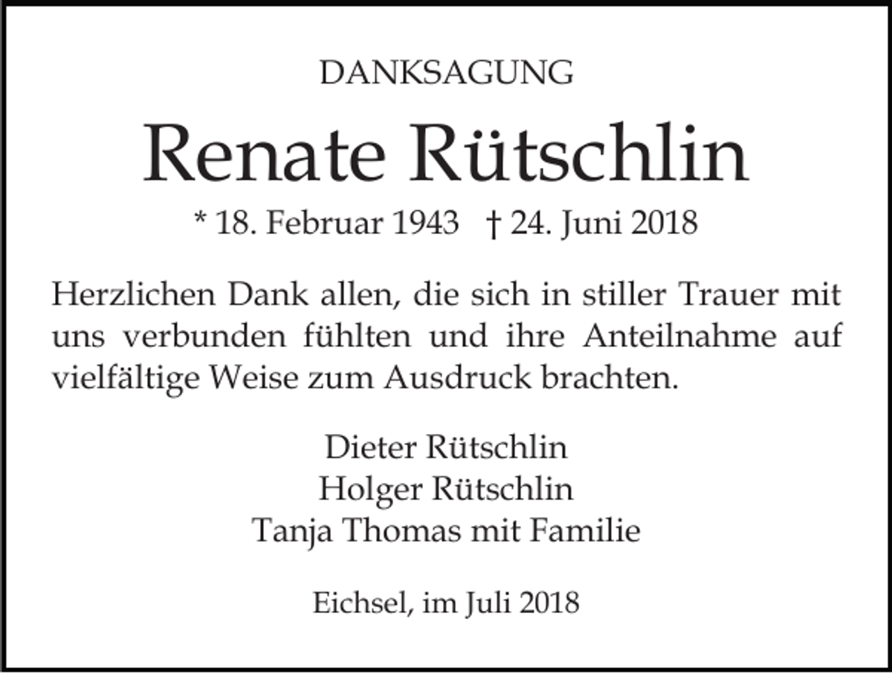 <p>DANKSAGUNG</p><p>Renate Rütschlin<br />* 18. Februar 1943 † 24. Juni 2018</p><p>Herzlichen Dank allen, die sich in stiller Trauer mit<br />uns verbunden fühlten und ihre Anteilnahme auf<br />vielfältige Weise zum Ausdruck brachten.<br />Dieter Rütschlin<br />Holger Rütschlin<br />Tanja Thomas mit Familie<br />Eichsel, im Juli 2018</p>