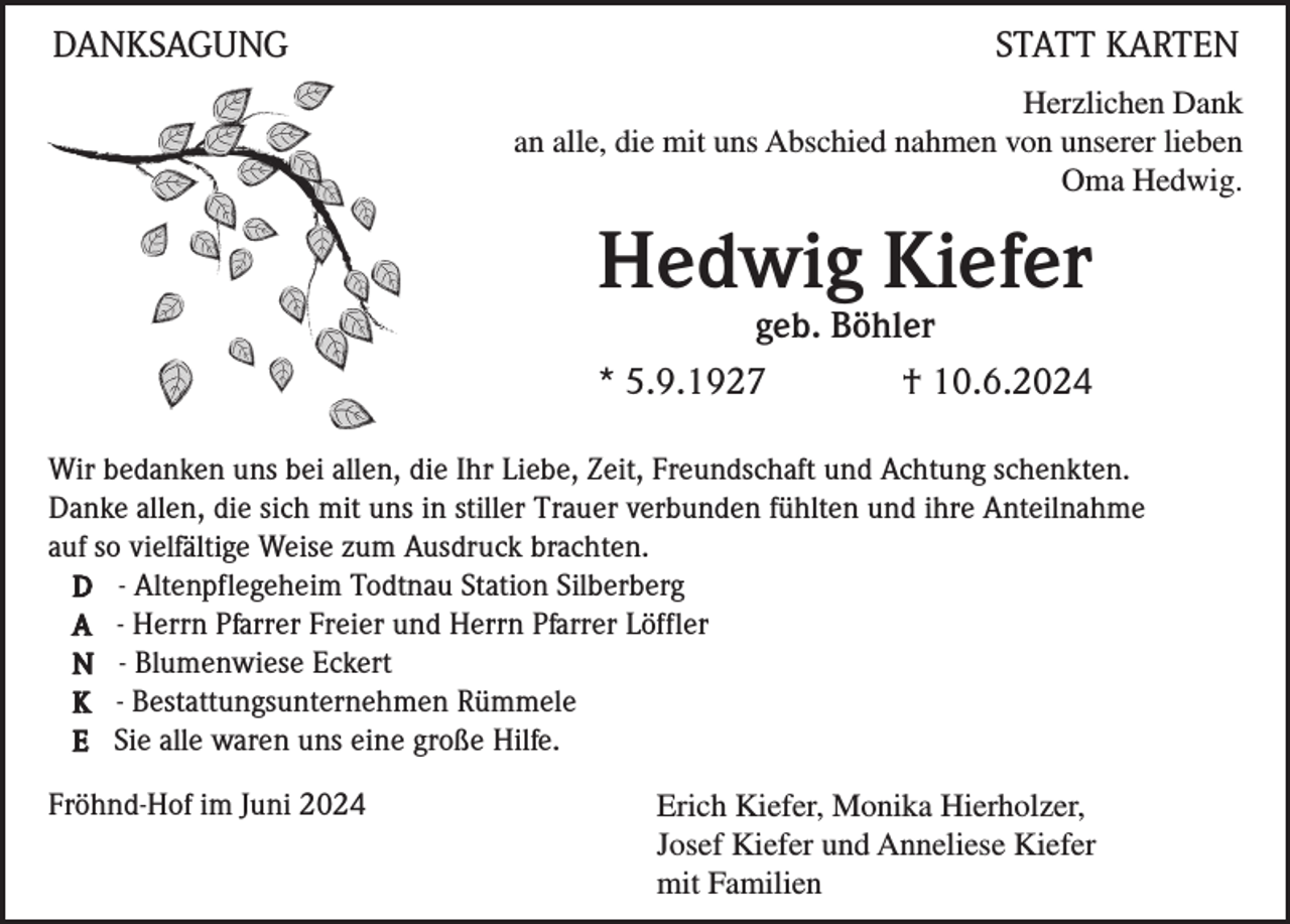 <p>DANKSAGUNG</p><p>STATT KARTEN<br />Herzlichen Dank<br />an alle, die mit uns Abschied nahmen von unserer lieben<br />Oma Hedwig.</p><p>Hedwig Kiefer<br />geb. Böhler<br />* 5.9.1927<br />† 10.6.2024<br />Wir bedanken uns bei allen, die Ihr Liebe, Zeit, Freundschaft und Achtung schenkten.<br />Danke allen, die sich mit uns in stiller Trauer verbunden fühlten und ihre Anteilnahme<br />auf so vielfältige Weise zum Ausdruck brachten.<br />D - Altenpflegeheim Todtnau Station Silberberg<br />A - Herrn Pfarrer Freier und Herrn Pfarrer Löffler<br />N - Blumenwiese Eckert<br />K - Bestattungsunternehmen Rümmele<br />E Sie alle waren uns eine große Hilfe.<br />Fröhnd-Hof im Juni 2024</p><p>Erich Kiefer, Monika Hierholzer,<br />Josef Kiefer und Anneliese Kiefer<br />mit Familien</p>