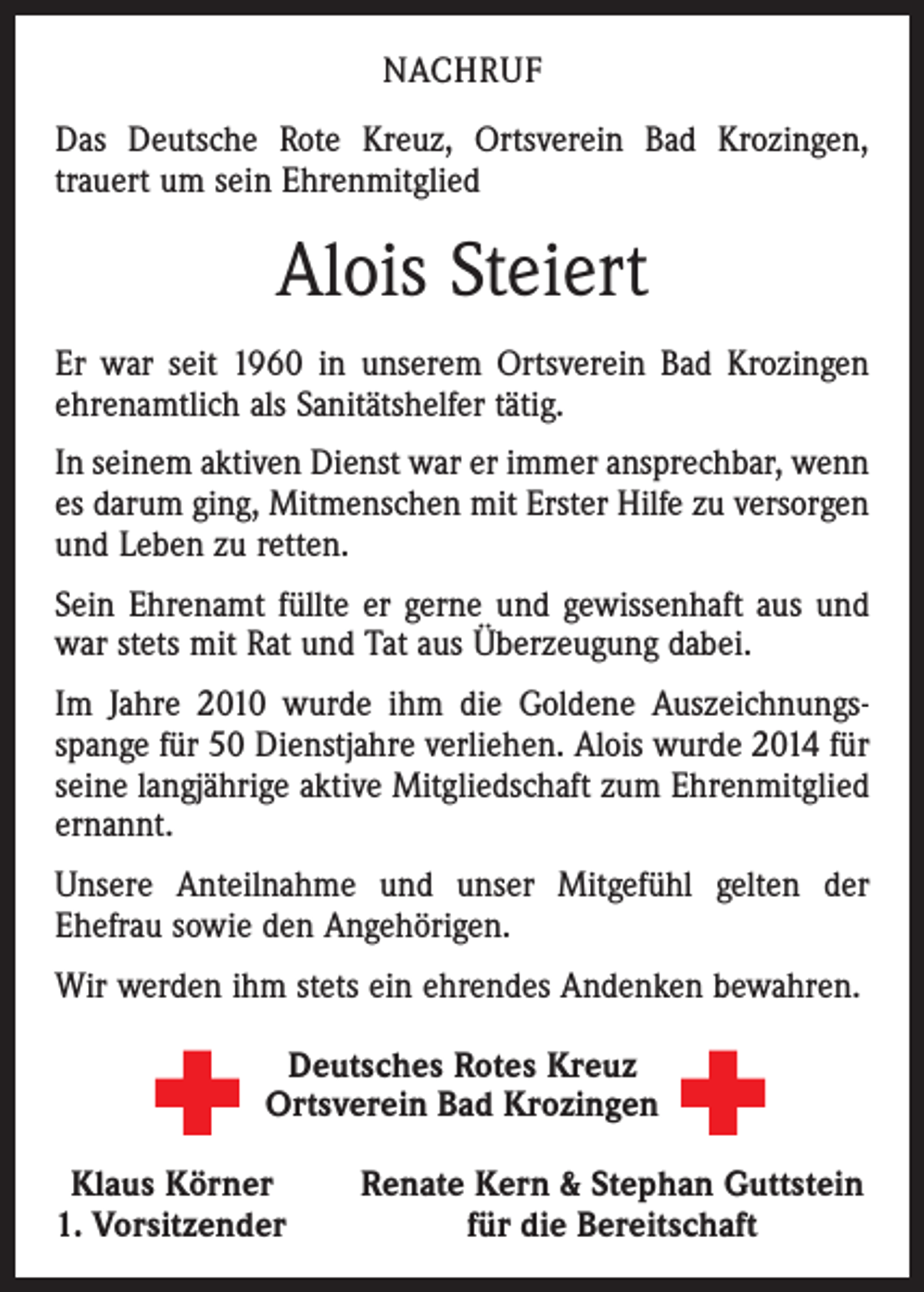 <p>NACHRUF<br />Das Deutsche Rote Kreuz, Ortsverein Bad Krozingen,<br />trauert um sein Ehrenmitglied</p><p>Alois Steiert<br />Er war seit 1960 in unserem Ortsverein Bad Krozingen<br />ehrenamtlich als Sanitätshelfer tätig.<br />In seinem aktiven Dienst war er immer ansprechbar, wenn<br />es darum ging, Mitmenschen mit Erster Hilfe zu versorgen<br />und Leben zu retten.<br />Sein Ehrenamt füllte er gerne und gewissenhaft aus und<br />war stets mit Rat und Tat aus Überzeugung dabei.<br />Im Jahre 2010 wurde ihm die Goldene Auszeichnungsspange für 50 Dienstjahre verliehen. Alois wurde 2014 für<br />seine langjährige aktive Mitgliedschaft zum Ehrenmitglied<br />ernannt.<br />Unsere Anteilnahme und unser Mitgefühl gelten der<br />Ehefrau sowie den Angehörigen.<br />Wir werden ihm stets ein ehrendes Andenken bewahren.<br />Deutsches Rotes Kreuz<br />Ortsverein Bad Krozingen<br />Klaus Körner<br />. Vorsitzender<br />1</p><p>Renate Kern &amp; Stephan Guttstein<br />für die Bereitschaft</p>