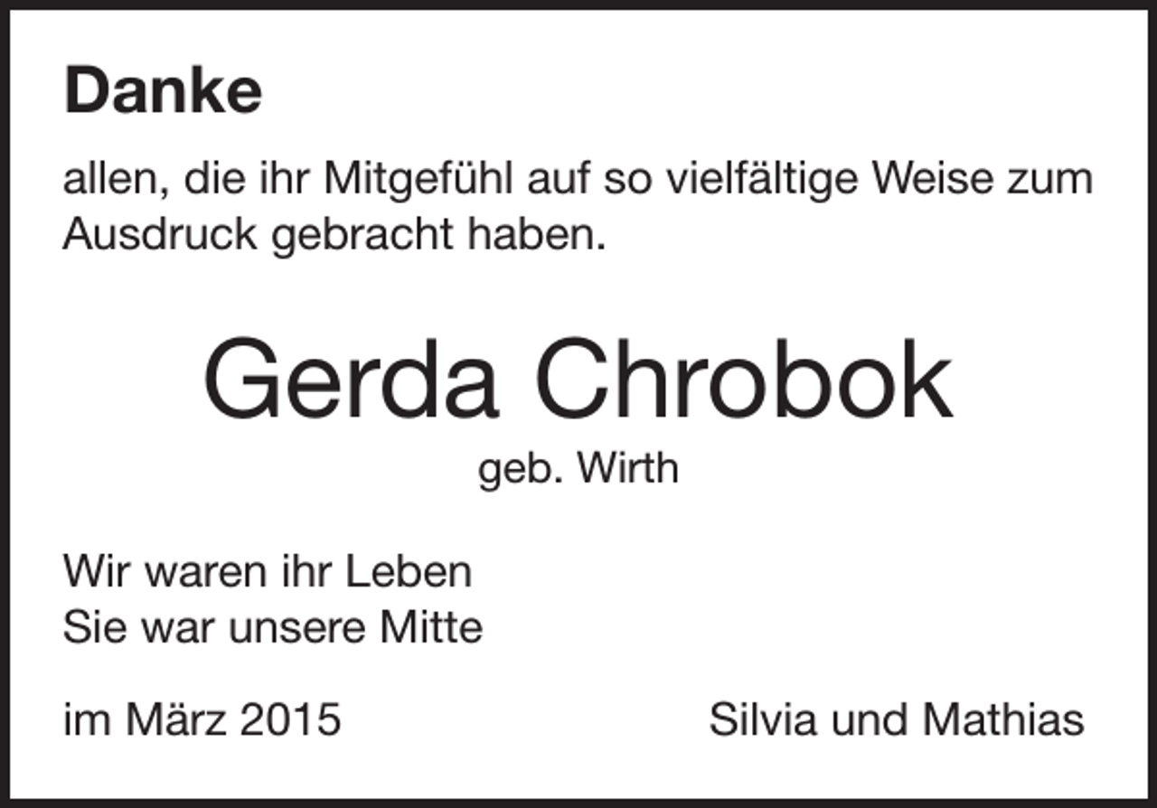 <p>Danke<br />allen, die ihr Mitgefühl auf so vielfältige Weise zum<br />Ausdruck gebracht haben.</p><p>Gerda Chrobok<br />geb. Wirth</p><p>Wir waren ihr Leben<br />Sie war unsere Mitte<br />im März 2015</p><p>Silvia und Mathias</p>