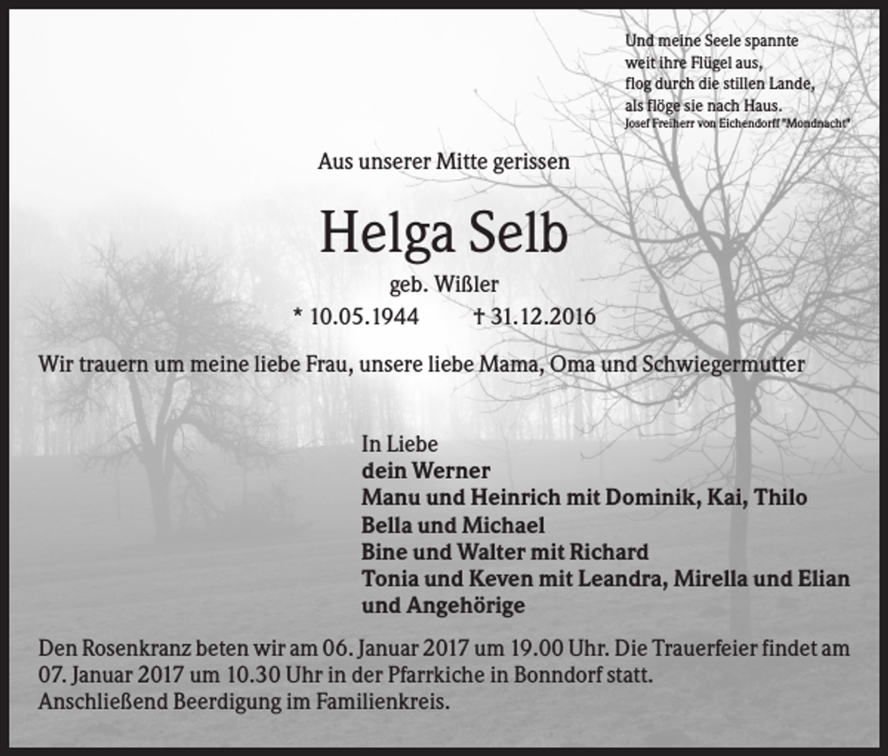 <p>Und meine Seele spannte<br />weit ihre Flügel aus,<br />flog durch die stillen Lande,<br />als flöge sie nach Haus.<br />Josef Freiherr von Eichendorff "Mondnacht"</p><p>Aus unserer Mitte gerissen</p><p>Helga Selb<br />geb. Wißler<br />* 10.05.1944<br />† 31.12.2016<br />Wir trauern um meine liebe Frau, unsere liebe Mama, Oma und Schwiegermutter<br />In Liebe<br />dein Werner<br />Manu und Heinrich mit Dominik, Kai, Thilo<br />Bella und Michael<br />Bine und Walter mit Richard<br />Tonia und Keven mit Leandra, Mirella und Elian<br />und Angehörige<br />Den Rosenkranz beten wir am 06. Januar 2017 um 19.00 Uhr. Die Trauerfeier findet am<br />07. Januar 2017 um 10.30 Uhr in der Pfarrkiche in Bonndorf statt.<br />Anschließend Beerdigung im Familienkreis.</p>