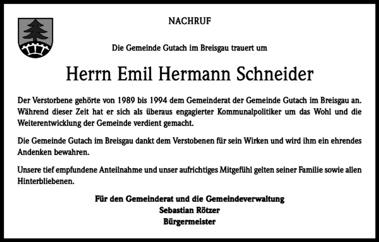 <p>NACHRUF<br />Die Gemeinde Gutach im Breisgau trauert um</p><p>Herrn Emil Hermann Schneider<br />Der Verstorbene gehörte von 1989 bis 1994 dem Gemeinderat der Gemeinde Gutach im Breisgau an.<br />Während dieser Zeit hat er sich als überaus engagierter Kommunalpolitiker um das Wohl und die<br />Weiterentwicklung der Gemeinde verdient gemacht.<br />Die Gemeinde Gutach im Breisgau dankt dem Verstobenen für sein Wirken und wird ihm ein ehrendes<br />Andenken bewahren.<br />Unsere tief empfundene Anteilnahme und unser aufrichtiges Mitgefühl gelten seiner Familie sowie allen<br />Hinterbliebenen.<br />Für den Gemeinderat und die Gemeindeverwaltung<br />Sebastian Rötzer<br />Bürgermeister</p>