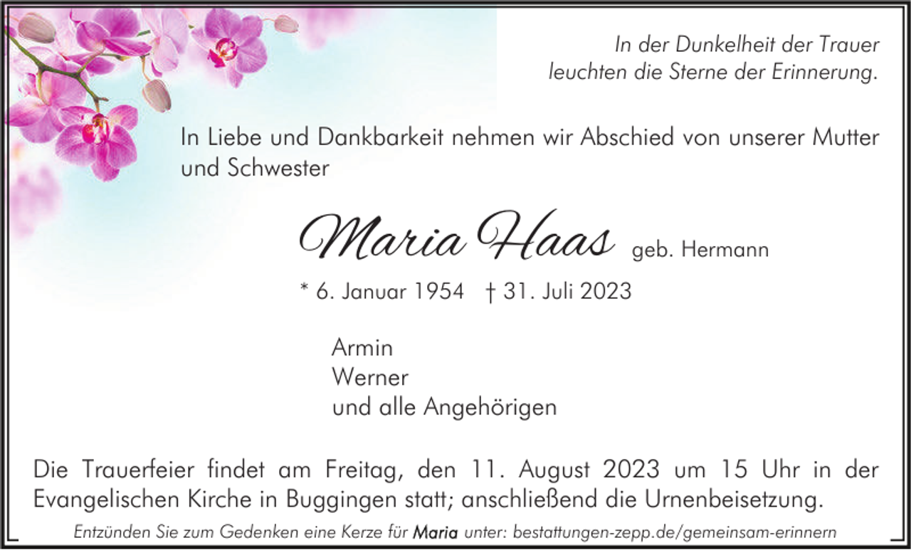 <p>In der Dunkelheit der Trauer<br />leuchten die Sterne der Erinnerung.</p><p>In Liebe und Dankbarkeit nehmen wir Abschied von unserer Mutter<br />und Schwester</p><p>Maria Haas</p><p>geb. Hermann</p><p>* 6. Januar 1954 † 31. Juli 2023</p><p>Armin<br />Werner<br />und alle Angehörigen<br />Die Trauerfeier findet am Freitag, den 11. August 2023 um 15 Uhr in der<br />Evangelischen Kirche in Buggingen statt; anschließend die Urnenbeisetzung.<br />Entzünden Sie zum Gedenken eine Kerze für</p><p>unter: bestattungen-zepp.de/gemeinsam-erinnern</p>