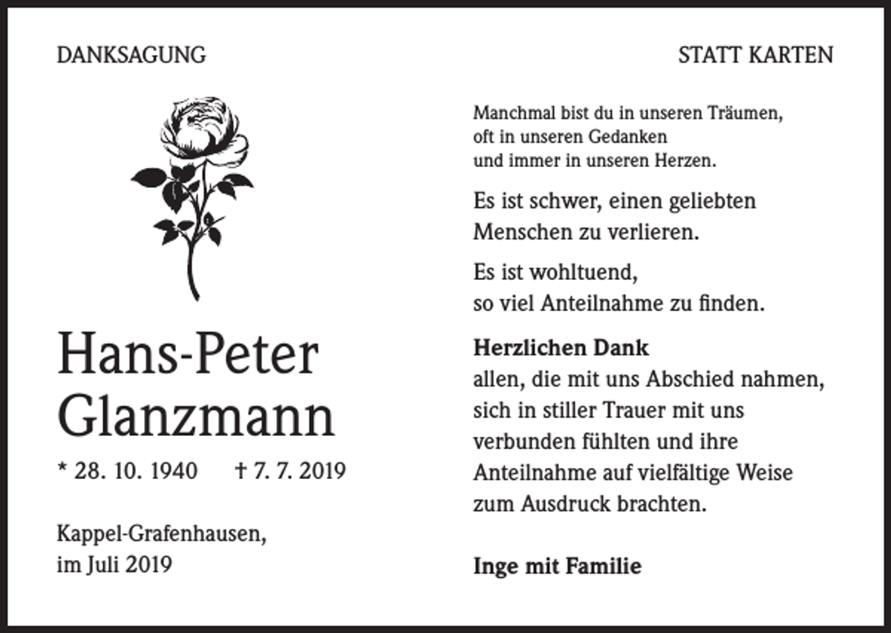 <p>DANKSAGUNG</p><p>STATT KARTEN<br />Manchmal bist du in unseren Träumen,<br />oft in unseren Gedanken<br />und immer in unseren Herzen.</p><p>Es ist schwer, einen geliebten<br />Menschen zu verlieren.</p><p>Hans-Peter<br />Glanzmann<br />* 28. 10. 1940 † 7. 7. 2019<br />Kappel-Grafenhausen,<br />im Juli 2019</p><p>Es ist wohltuend,<br />so viel Anteilnahme zu finden.<br />Herzlichen Dank<br />allen, die mit uns Abschied nahmen,<br />sich in stiller Trauer mit uns<br />verbunden fühlten und ihre<br />Anteilnahme auf vielfältige Weise<br />zum Ausdruck brachten.<br />Inge mit Familie</p>