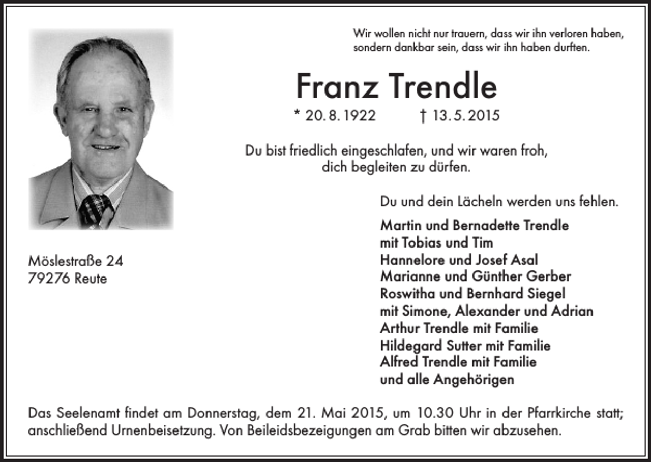 <p>Wir wollen nicht nur trauern, dass wir ihn verloren haben,<br />sondern dankbar sein, dass wir ihn haben durften.</p><p>Franz Trendle<br />* 20. 8. 1922</p><p>† 13. 5. 2015</p><p>Du bist friedlich eingeschlafen, und wir waren froh,<br />dich begleiten zu dürfen.<br />Du und dein Lächeln werden uns fehlen.</p><p>Möslestraße 24<br />79276 Reute</p><p>Martin und Bernadette Trendle<br />mit Tobias und Tim<br />Hannelore und Josef Asal<br />Marianne und Günther Gerber<br />Roswitha und Bernhard Siegel<br />mit Simone, Alexander und Adrian<br />Arthur Trendle mit Familie<br />Hildegard Sutter mit Familie<br />Alfred Trendle mit Familie<br />und alle Angehörigen</p><p>Das Seelenamt findet am Donnerstag, dem 21. Mai 2015, um 10.30 Uhr in der Pfarrkirche statt;<br />­anschließend Urnenbeisetzung. Von Beileidsbezeigungen am Grab bitten wir abzusehen.</p>