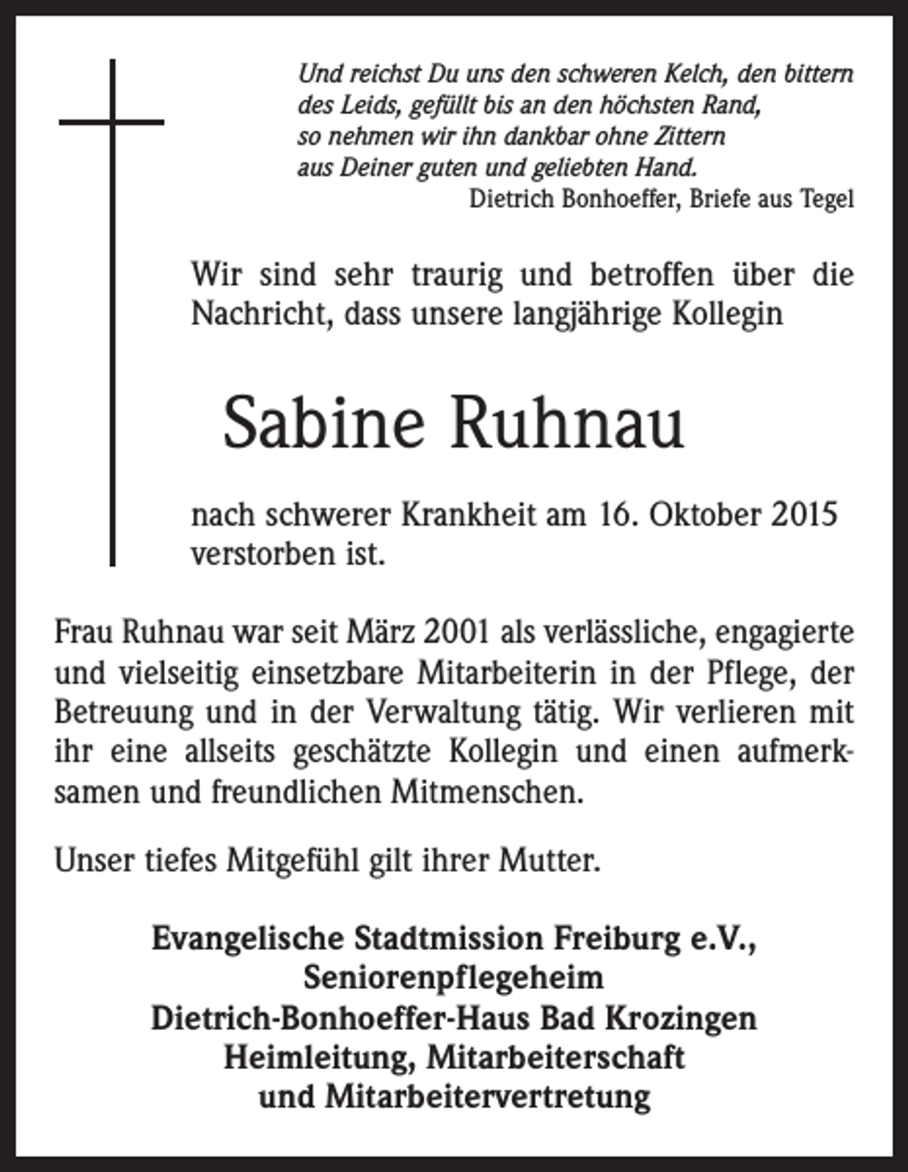 <p>Und reichst Du uns den schweren Kelch, den bittern<br />des Leids, gefüllt bis an den höchsten Rand,<br />so nehmen wir ihn dankbar ohne Zittern<br />aus Deiner guten und geliebten Hand.</p><p>Dietrich Bonhoeffer, Briefe aus Tegel</p><p>Wir sind sehr traurig und betroffen über die<br />Nachricht, dass unsere langjährige Kollegin</p><p>Sabine Ruhnau<br />nach schwerer Krankheit am 16. Oktober 2015<br />verstorben ist.<br />Frau Ruhnau war seit März 2001 als verlässliche, engagierte<br />und vielseitig einsetzbare Mitarbeiterin in der Pflege, der<br />Betreuung und in der Verwaltung tätig. Wir verlieren mit<br />ihr eine allseits geschätzte Kollegin und einen aufmerksamen und freundlichen Mitmenschen.<br />Unser tiefes Mitgefühl gilt ihrer Mutter.<br />Evangelische Stadtmission Freiburg e.V.,<br />Seniorenpflegeheim<br />Dietrich-Bonhoeffer-Haus Bad Krozingen<br />Heimleitung, Mitarbeiterschaft<br />und Mitarbeitervertretung</p>