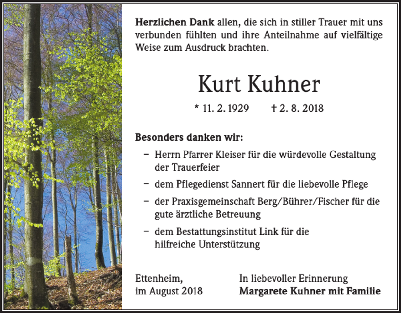 <p>Herzlichen Dank allen, die sich in stiller Trauer mit uns<br />verbunden fühlten und ihre Anteilnahme auf vielfältige<br />Weise zum Ausdruck brachten.</p><p>Kurt Kuhner<br />* 11. 2. 1929 † 2. 8. 2018<br />Besonders danken wir:<br />– Herrn Pfarrer Kleiser für die würdevolle Gestaltung<br />der Trauerfeier<br />– dem Pflegedienst Sannert für die liebevolle Pflege<br />– der Praxisgemeinschaft Berg/Bührer/Fischer für die<br />gute ärztliche Betreuung<br />– dem Bestattungsinstitut Link für die<br />hilfreiche Unterstützung<br />Ettenheim,<br />im August 2018</p><p>In liebevoller Erinnerung<br />Margarete Kuhner mit Familie</p>