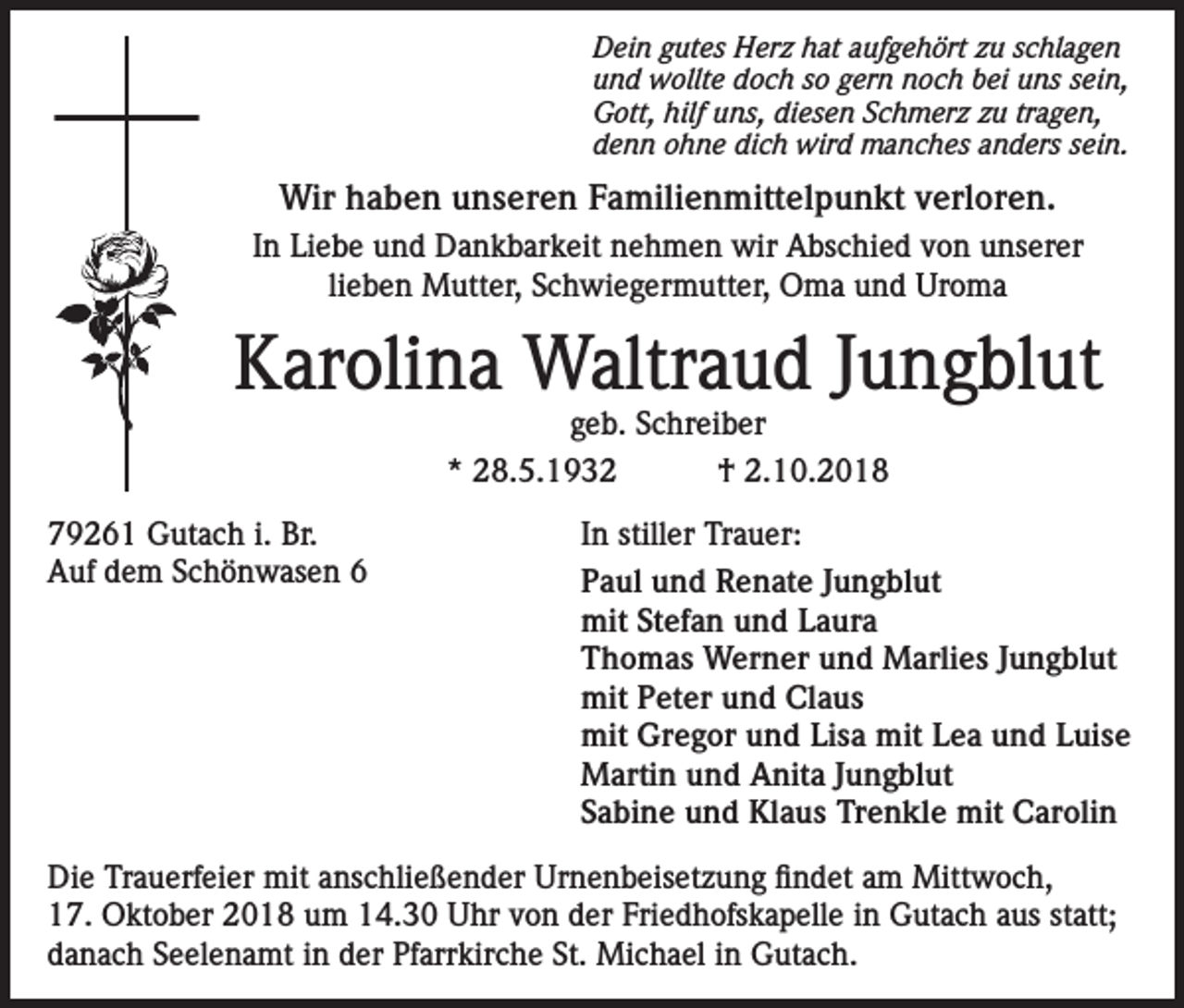 <p>Dein gutes Herz hat aufgehört zu schlagen<br />und wollte doch so gern noch bei uns sein,<br />Gott, hilf uns, diesen Schmerz zu tragen,<br />denn ohne dich wird manches anders sein.</p><p>Wir haben unseren Familienmittelpunkt verloren.<br />In Liebe und Dankbarkeit nehmen wir Abschied von unserer<br />lieben Mutter, Schwiegermutter, Oma und Uroma</p><p>Karolina Waltraud Jungblut<br />geb. Schreiber<br />* 28.5.1932<br />† 2.10.2018</p><p>79261 Gutach i. Br.<br />In stiller Trauer:<br />Auf<br />dem<br />Schönwasen<br />6<br />Paul und Renate Jungblut<br />mit Stefan und Laura<br />Thomas Werner und Marlies Jungblut<br />mit Peter und Claus</p><p>mit Gregor und Lisa mit Lea und Luise<br />Martin und Anita Jungblut</p><p>Sabine und Klaus Trenkle mit Carolin<br />Die Trauerfeier mit anschließender Urnenbeisetzung findet am Mittwoch,<br />17. Oktober 2018 um 14.30 Uhr von der Friedhofskapelle in Gutach aus statt;<br />danach Seelenamt in der Pfarrkirche St. Michael in Gutach.</p>