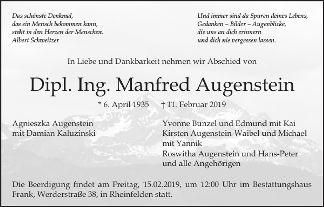 <p>Das schönste Denkmal,<br />das ein Mensch bekommen kann,<br />steht in den Herzen der Menschen.<br />Albert Schweitzer</p><p>Und immer sind da Spuren deines Lebens,<br />Gedanken – Bilder – Augenblicke,<br />die uns an dich erinnern<br />und dich nie vergessen lassen.</p><p>In Liebe und Dankbarkeit nehmen wir Abschied von</p><p>Dipl. Ing. Manfred Augenstein<br />* 6. April 1935<br />Agnieszka Augenstein<br />mit Damian Kaluzinski</p><p>† 11. Februar 2019<br />Yvonne Bunzel und Edmund mit Kai<br />Kirsten Augenstein-Waibel und Michael<br />mit Yannik<br />Roswitha Augenstein und Hans-Peter<br />und alle Angehörigen</p><p>Die Beerdigung findet am Freitag, 15.02.2019, um 12:00 Uhr im Bestattungshaus<br />Frank, Werderstraße 38, in Rheinfelden statt.</p>