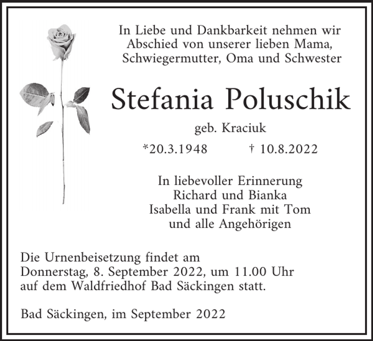 <p>In Liebe und Dankbarkeit nehmen wir<br />Abschied von unserer lieben Mama,<br />Schwiegermutter, Oma und Schwester</p><p>Stefania Poluschik<br />geb. Kraciuk<br />*20.3.1948<br />† 10.8.2022<br />In liebevoller Erinnerung<br />Richard und Bianka<br />Isabella und Frank mit Tom<br />und alle Angehörigen<br />Die Urnenbeisetzung findet am<br />Donnerstag, 8. September 2022, um 11.00 Uhr<br />auf dem Waldf riedhof Bad Säckingen statt.<br />Bad Säckingen, im September 2022</p>