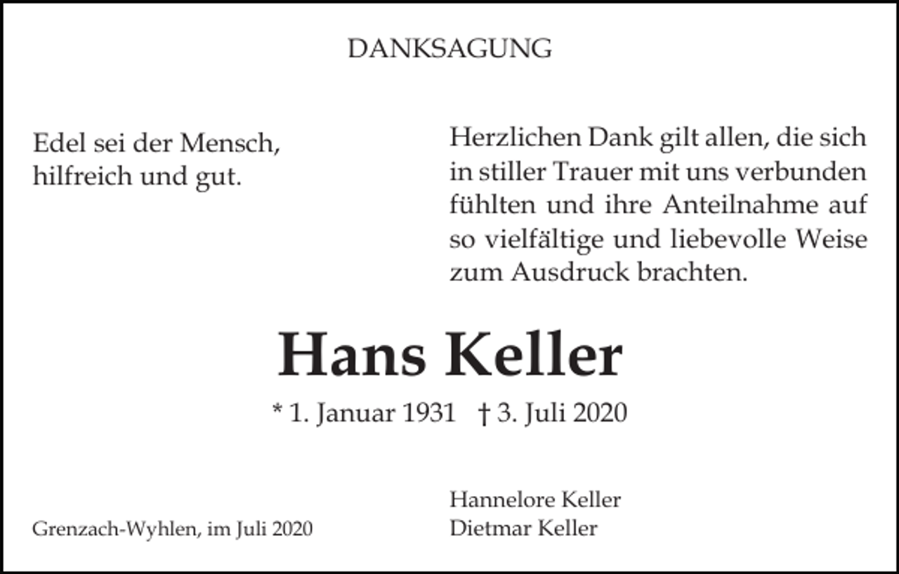 <p>DANKSAGUNG<br />Edel sei der Mensch,<br />hilfreich und gut.</p><p>Herzlichen Dank gilt allen, die sich<br />in stiller Trauer mit uns verbunden<br />fühlten und ihre Anteilnahme auf<br />so vielfältige und liebevolle Weise<br />zum Ausdruck brachten.</p><p>Hans Keller<br />* 1. Januar 1931 † 3. Juli 2020</p><p>Grenzach-Wyhlen, im Juli 2020</p><p>Hannelore Keller<br />Dietmar Keller</p>