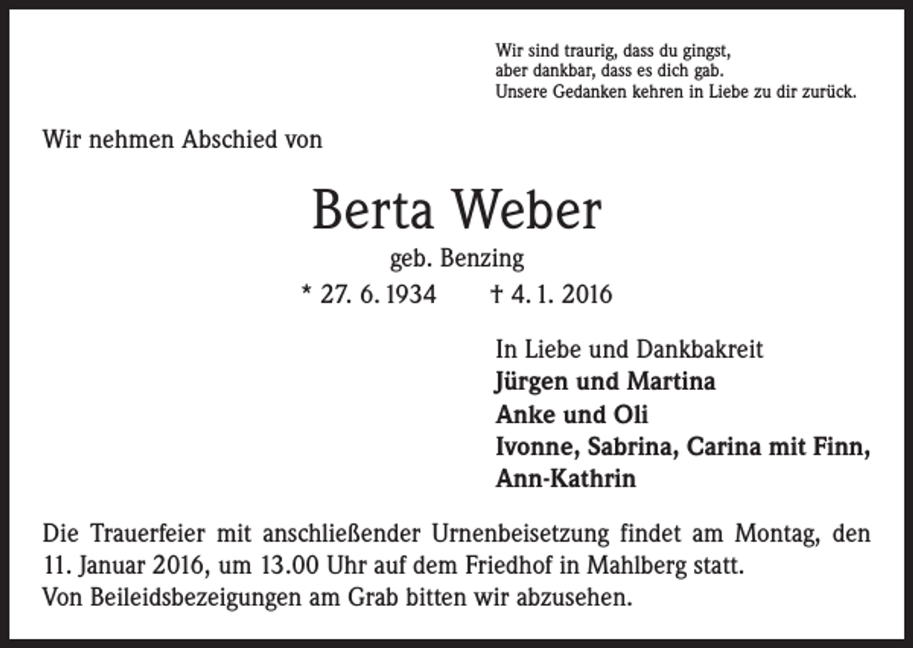 <p>Wir sind traurig, dass du gingst,<br />aber dankbar, dass es dich gab.<br />Unsere Gedanken kehren in Liebe zu dir zurück.</p><p>Wir nehmen Abschied von</p><p>Berta Weber</p><p>geb. Benzing<br />* 27. 6. 1934 † 4. 1. 2016<br />In Liebe und Dankbakreit<br />Jürgen und Martina<br />Anke und Oli<br />Ivonne, Sabrina, Carina mit Finn,<br />Ann-Kathrin<br />Die Trauerfeier mit anschließender Urnenbeisetzung findet am Montag, den<br />11. Januar 2016, um 13.00 Uhr auf dem Friedhof in Mahlberg statt.<br />Von Beileidsbezeigungen am Grab bitten wir abzusehen.</p>