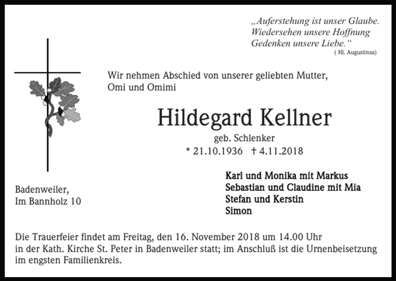<p>„Auferstehung ist unser Glaube.<br />Wiedersehen unsere Hoffnung<br />Gedenken unsere Liebe.“<br />( Hl. Augustinus)</p><p>Wir nehmen Abschied von unserer geliebten Mutter,<br />Omi und Omimi</p><p>Hildegard Kellner<br />geb. Schlenker<br />* 21.10.1936 † 4.11.2018</p><p>Badenweiler,<br />Im Bannholz 10<br />Die Trauerfeier findet am Freitag, den 16. November 2018 um 14.00 Uhr<br />in der Kath. Kirche St. Peter in Badenweiler statt; im Anschluß ist die Urnenbeisetzung<br />im engsten Familienkreis.</p>