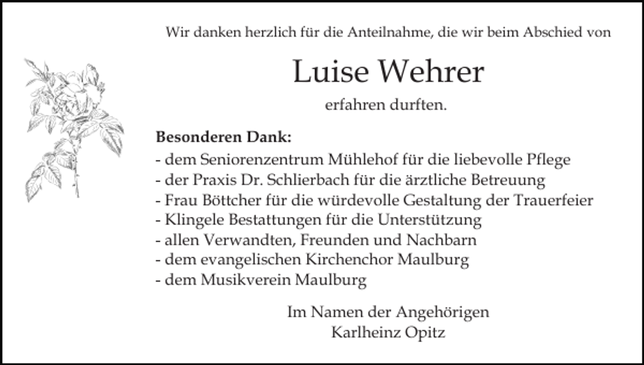 <p>Wir danken herzlich für die Anteilnahme, die wir beim Abschied von</p><p>Luise Wehrer<br />erfahren durften.<br />Besonderen Dank:<br />- dem Seniorenzentrum Mühlehof für die liebevolle Pflege<br />- der Praxis Dr. Schlierbach für die ärztliche Betreuung<br />- Frau Böttcher für die würdevolle Gestaltung der Trauerfeier<br />- Klingele Bestattungen für die Unterstützung<br />- allen Verwandten, Freunden und Nachbarn<br />- dem evangelischen Kirchenchor Maulburg<br />- dem Musikverein Maulburg<br />Im Namen der Angehörigen<br />Karlheinz Opitz</p>