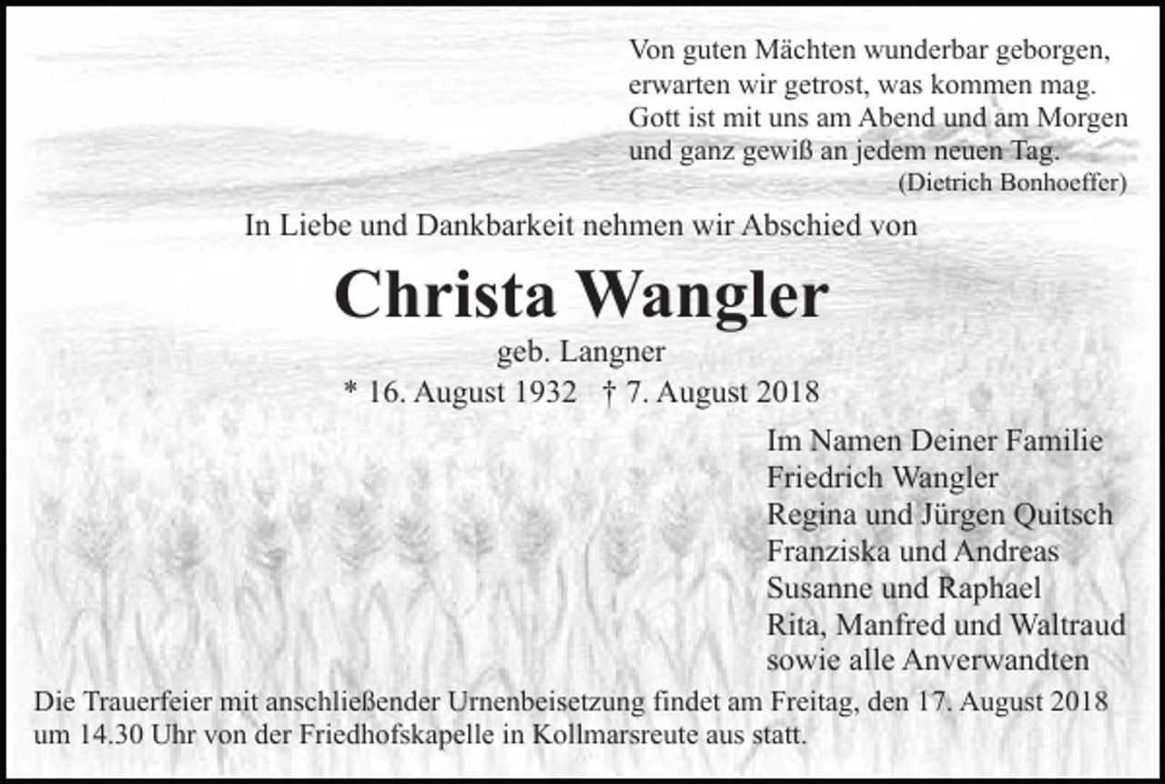 <p>Von guten Mächten wunderbar geborgen,<br />erwarten wir getrost, was kommen mag.<br />Gott ist mit uns am Abend und am Morgen<br />und ganz gewiß an jedem neuen Tag.<br />(Dietrich Bonhoeffer)</p><p>In Liebe und Dankbarkeit nehmen wir Abschied von</p><p>Christa Wangler<br />geb. Langner<br />* 16. August 1932 † 7. August 2018<br />Im Namen Deiner Familie<br />Friedrich Wangler<br />Regina und Jürgen Quitsch<br />Franziska und Andreas<br />Susanne und Raphael<br />Rita, Manfred und Waltraud<br />sowie alle Anverwandten<br />Die Trauerfeier mit anschließender Urnenbeisetzung findet am Freitag, den 17. August 2018<br />um 14.30 Uhr von der Friedhofskapelle in Kollmarsreute aus statt.</p>