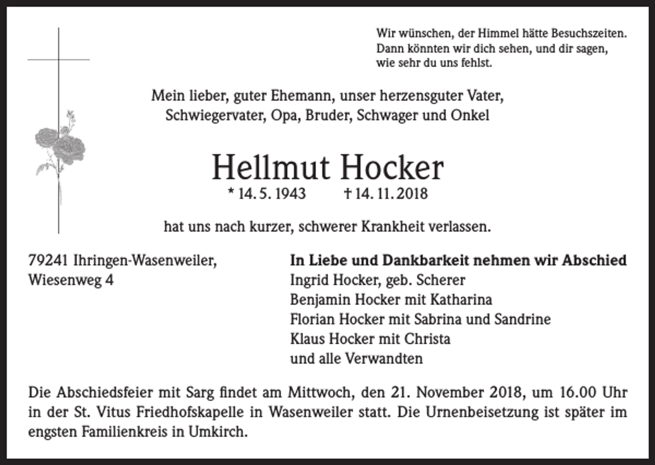 <p>Wir wünschen, der Himmel hätte Besuchszeiten.<br />Dann könnten wir dich sehen, und dir sagen,<br />wie sehr du uns fehlst.</p><p>Mein lieber, guter Ehemann, unser herzensguter Vater,<br />Schwiegervater, Opa, Bruder, Schwager und Onkel</p><p>Hellmut Hocker<br />* 14. 5. 1943</p><p>† 14. 11. 2018</p><p>hat uns nach kurzer, schwerer Krankheit verlassen.<br />79241 Ihringen-Wasenweiler,<br />In Liebe und Dankbarkeit nehmen wir Abschied<br />Wiesenweg 4 Ingrid Hocker, geb. Scherer<br />Benjamin Hocker mit Katharina<br />Florian Hocker mit Sabrina und Sandrine<br />Klaus Hocker mit Christa<br />und alle Verwandten<br />Die Abschiedsfeier mit Sarg findet am Mittwoch, den 21. November 2018, um 16.00 Uhr<br />in der St. Vitus Friedhofskapelle in Wasenweiler statt. Die Urnenbeisetzung ist später im<br />engsten Familienkreis in Umkirch.</p>