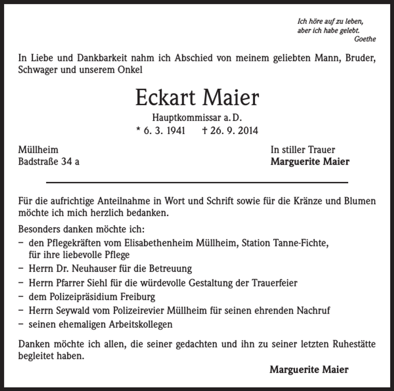 <p>Ich höre auf zu leben,<br />aber ich habe gelebt.<br />Goethe</p><p>In Liebe und Dankbarkeit nahm ich Abschied von meinem geliebten Mann, Bruder,<br />Schwager und unserem Onkel</p><p>Eckart Maier<br />Hauptkommissar a. D.<br />* 6. 3. 1941 † 26. 9. 2014</p><p>Müllheim<br />Badstraße 34 a</p><p>In stiller Trauer<br />Marguerite Maier</p><p>Für die aufrichtige Anteilnahme in Wort und Schrift sowie für die Kränze und Blumen<br />möchte ich mich herzlich bedanken.<br />Besonders danken möchte ich:<br />– den Pflegekräften vom Elisabethenheim Müllheim, Station Tanne-Fichte,<br />für ihre liebevolle Pflege<br />– Herrn Dr. Neuhauser für die Betreuung<br />– Herrn Pfarrer Siehl für die würdevolle Gestaltung der Trauerfeier<br />– dem Polizeipräsidium Freiburg<br />– Herrn Seywald vom Polizeirevier Müllheim für seinen ehrenden Nachruf<br />– seinen ehemaligen Arbeitskollegen<br />Danken möchte ich allen, die seiner gedachten und ihn zu seiner letzten Ruhestätte<br />begleitet haben.<br />Marguerite Maier</p>