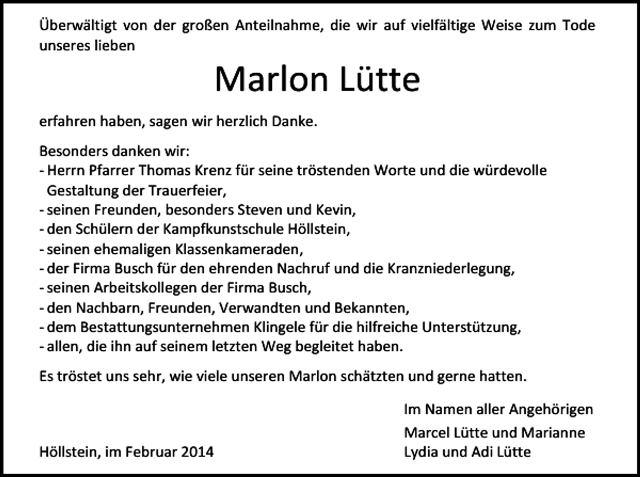 <p>Überwältigt von der großen Anteilnahme, die wir auf vielfältige Weise zum Tode<br />unseres lieben</p><p>Marlon Lütte</p><p>erfahren haben, sagen wir herzlich Danke.<br />Besonders danken wir:<br />- Herrn Pfarrer Thomas Krenz für seine tröstenden Worte und die würdevolle<br />Gestaltung der Trauerfeier,<br />- seinen Freunden, besonders Steven und Kevin,<br />- den Schülern der Kampfkunstschule Höllstein,<br />- seinen ehemaligen Klassenkameraden,<br />- der Firma Busch für den ehrenden Nachruf und die Kranzniederlegung,<br />- seinen Arbeitskollegen der Firma Busch,<br />- den Nachbarn, Freunden, Verwandten und Bekannten,<br />- dem Bestattungsunternehmen Klingele für die hilfreiche Unterstützung,<br />- allen, die ihn auf seinem letzten Weg begleitet haben.<br />Es tröstet uns sehr, wie viele unseren Marlon schätzten und gerne hatten.</p><p>Höllstein, im Februar 2014</p><p>Im Namen aller Angehörigen<br />Marcel Lütte und Marianne<br />Lydia und Adi Lütte</p>