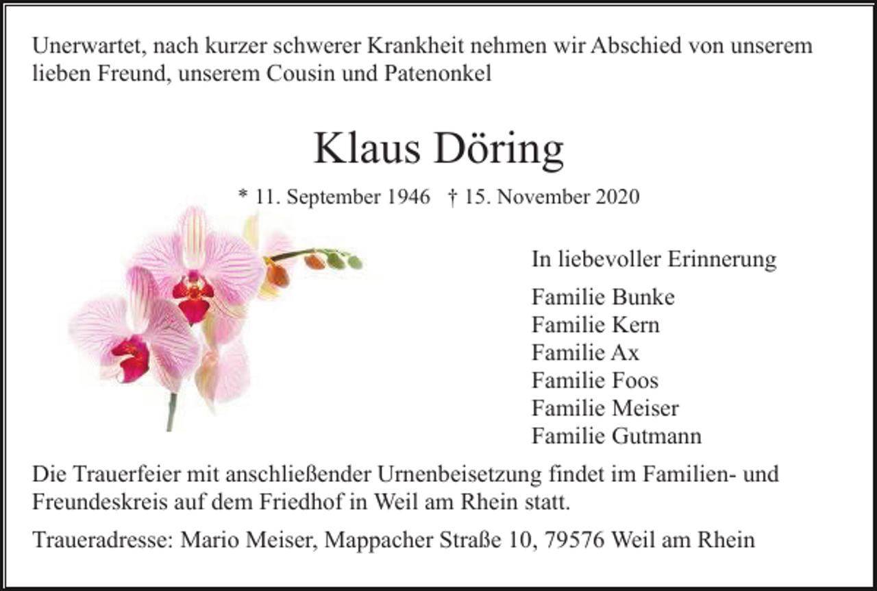 <p>Unerwartet, nach kurzer schwerer Krankheit nehmen wir Abschied von unserem<br />lieben Freund, unserem Cousin und Patenonkel</p><p>Klaus Döring<br />* 11. September 1946 † 15. November 2020</p><p>In liebevoller Erinnerung<br />Familie Bunke<br />Familie Kern<br />Familie Ax<br />Familie Foos<br />Familie Meiser<br />Familie Gutmann<br />Die Trauerfeier mit anschließender Urnenbeisetzung findet im Familien- und<br />Freundeskreis auf dem Friedhof in Weil am Rhein statt.<br />Traueradresse: Mario Meiser, Mappacher Straße 10, 79576 Weil am Rhein</p>