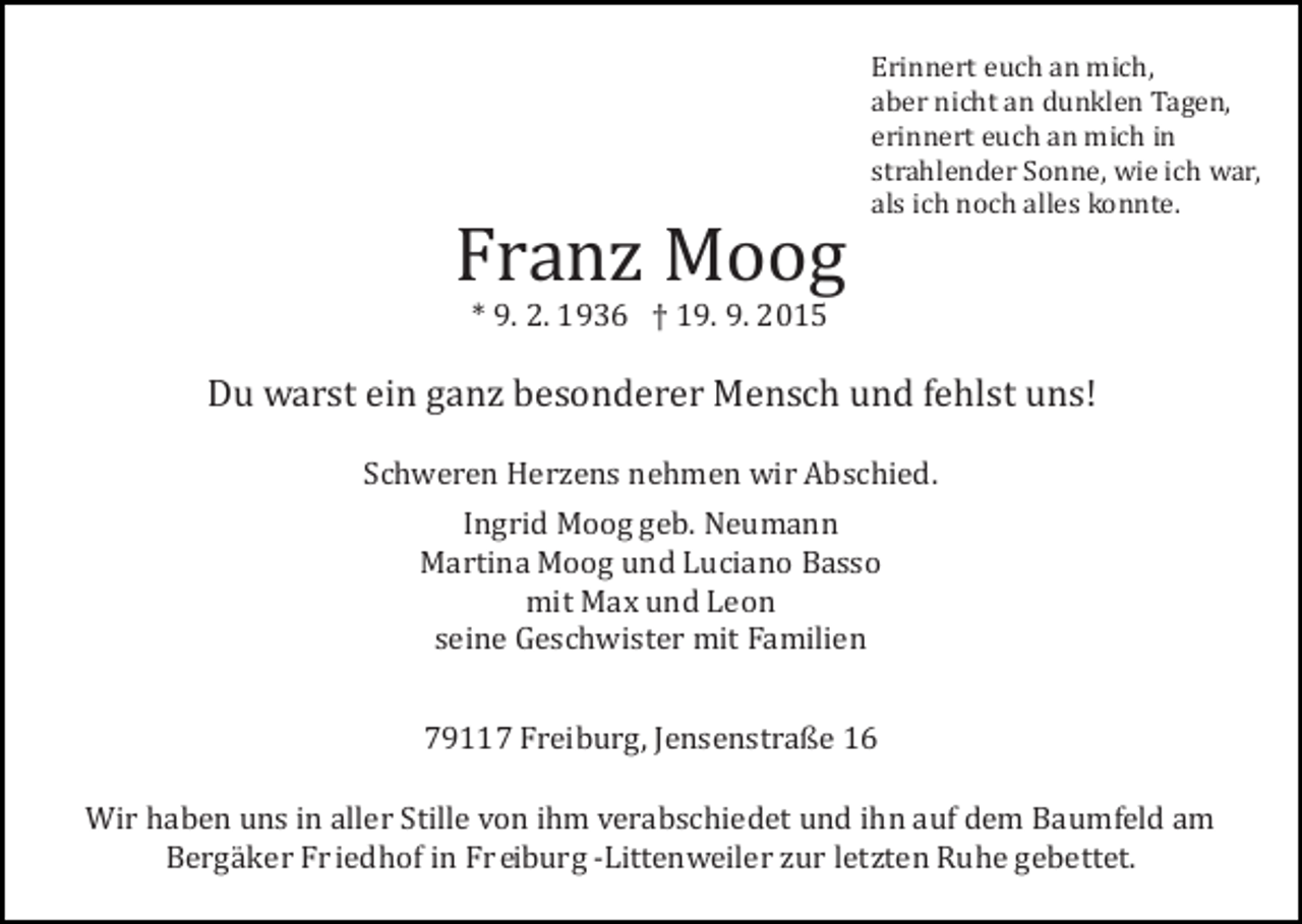 <p>Franz Moog</p><p>Erinnert euch an mich,<br />aber nicht an dunklen Tagen,<br />erinnert euch an mich in<br />strahlender Sonne, wie ich war,<br />als ich noch alles konnte.</p><p>* 9. 2. 1936 † 19. 9. 2015</p><p>Du warst ein ganz besonderer Mensch und fehlst uns!<br />Schweren Herzens nehmen wir Abschied.<br />Ingrid Moog geb. Neumann<br />Martina Moog und Luciano Basso<br />mit Max und Leon<br />seine Geschwister mit Familien<br />79117 Freiburg, Jensenstraße 16<br />Wir haben uns in aller Stille von ihm verabschiedet und ihn auf dem Baumfeld am<br />Bergä ker Fr iedhof in Fr eiburg ­Littenweiler zur letzten Ruhe gebettet.</p>