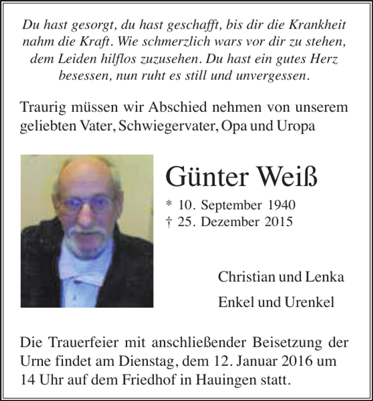 <p>Du hast gesorgt, du hast geschafft, bis dir die Krankheit<br />nahm die Kraft. Wie schmerzlich wars vor dir zu stehen,<br />dem Leiden hilflos zuzusehen. Du hast ein gutes Herz<br />besessen, nun ruht es still und unvergessen.</p><p>Traurig müssen wir Abschied nehmen von unserem<br />geliebten Vater, Schwiegervater, Opa und Uropa</p><p>Günter Weiß<br />* 10. September 1940<br />† 25. Dezember 2015</p><p>Christian und Lenka<br />Enkel und Urenkel<br />Die Trauerfeier mit anschließender Beisetzung der<br />Urne findet am Dienstag, dem 12. Januar 2016 um<br />14 Uhr auf dem Friedhof in Hauingen statt.</p>