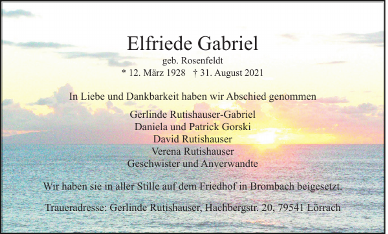 <p>Elfriede Gabriel<br />geb. Rosenfeldt<br />* 12. März 1928 † 31. August 2021</p><p>In Liebe und Dankbarkeit haben wir Abschied genommen<br />Gerlinde Rutishauser-Gabriel<br />Daniela und Patrick Gorski<br />David Rutishauser<br />Verena Rutishauser<br />Geschwister und Anverwandte<br />Wir haben sie in aller Stille auf dem Friedhof in Brombach beigesetzt.<br />Traueradresse: Gerlinde Rutishauser, Hachbergstr. 20, 79541 Lörrach</p>